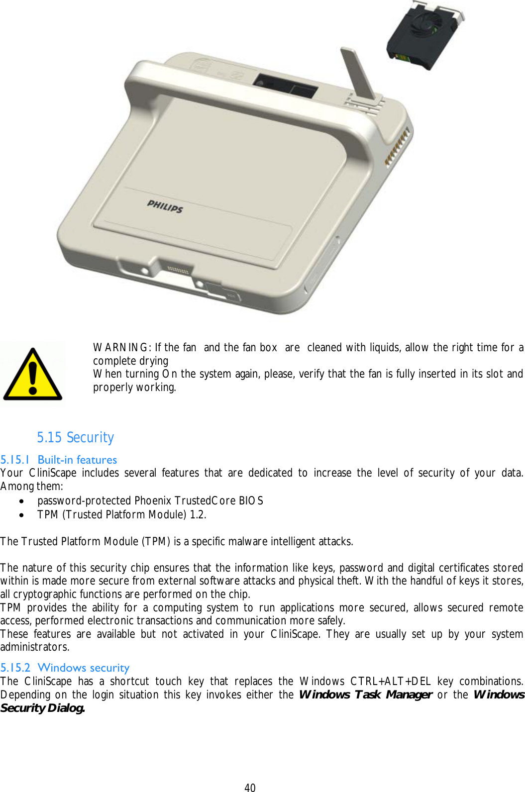    40   5.15 Security 5.15.1 Built-in features Your CliniScape includes several features that are dedicated to increase the level of security of your data. Among them: • password-protected Phoenix TrustedCore BIOS  • TPM (Trusted Platform Module) 1.2.  The Trusted Platform Module (TPM) is a specific malware intelligent attacks.   The nature of this security chip ensures that the information like keys, password and digital certificates stored within is made more secure from external software attacks and physical theft. With the handful of keys it stores, all cryptographic functions are performed on the chip. TPM provides the ability for a computing system to run applications more secured, allows secured remote access, performed electronic transactions and communication more safely. These features are available but not activated in your CliniScape. They are usually set up by your system administrators. 5.15.2 Windows security The CliniScape has a shortcut touch key that replaces the Windows CTRL+ALT+DEL key combinations. Depending on the login situation this key invokes either the Windows Task Manager or the Windows Security Dialog.   WARNING: If the fan  and the fan box  are  cleaned with liquids, allow the right time for a complete drying When turning On the system again, please, verify that the fan is fully inserted in its slot and properly working. 