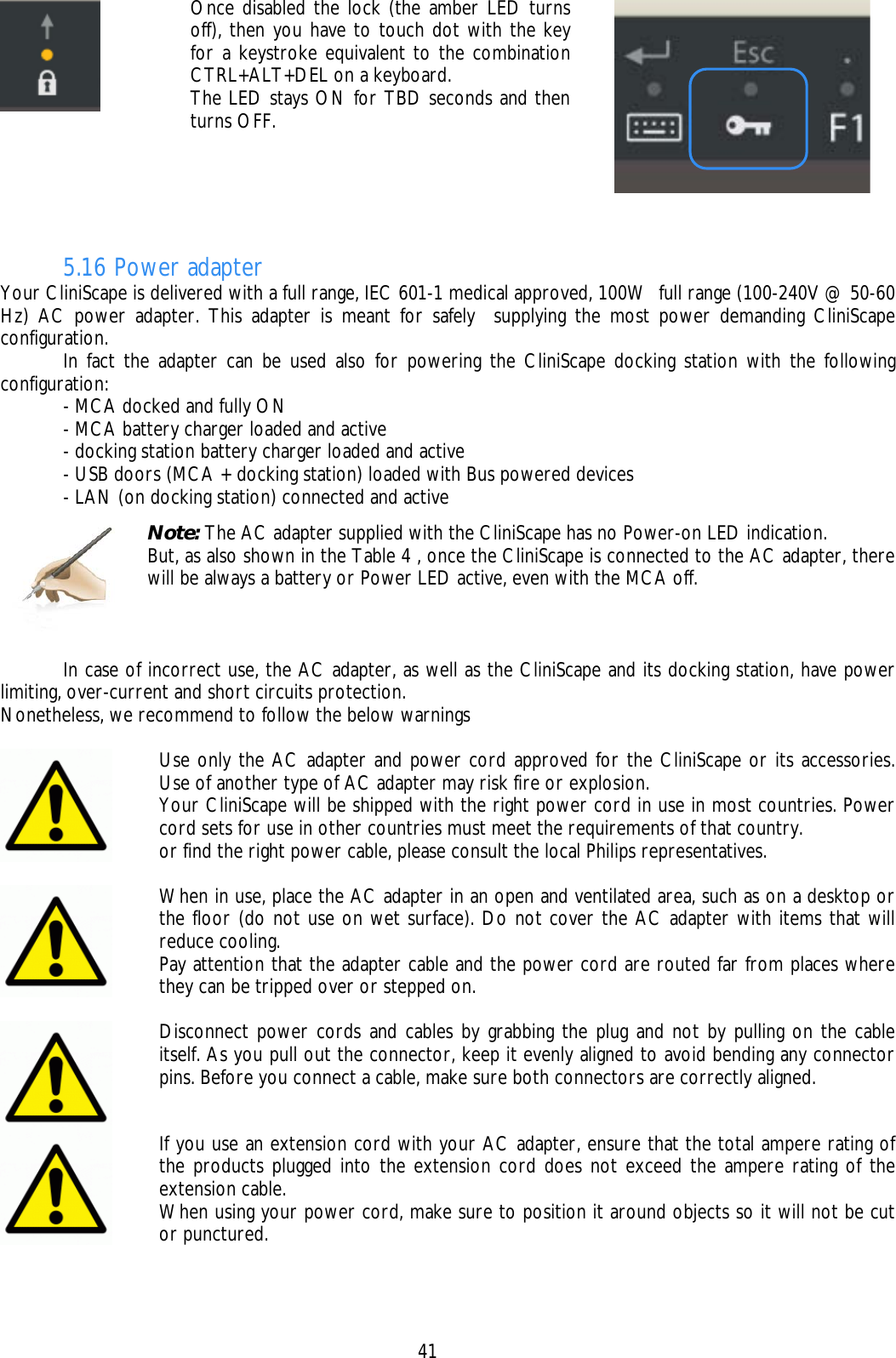    41  Once disabled the lock (the amber LED turns off), then you have to touch dot with the key for a keystroke equivalent to the combination CTRL+ALT+DEL on a keyboard. The LED stays ON for TBD seconds and then turns OFF.    5.16 Power adapter Your CliniScape is delivered with a full range, IEC 601-1 medical approved, 100W  full range (100-240V @ 50-60 Hz) AC power adapter. This adapter is meant for safely  supplying the most power demanding CliniScape configuration.   In fact the adapter can be used also for powering the CliniScape docking station with the following configuration:   - MCA docked and fully ON   - MCA battery charger loaded and active   - docking station battery charger loaded and active   - USB doors (MCA + docking station) loaded with Bus powered devices   - LAN (on docking station) connected and active    In case of incorrect use, the AC adapter, as well as the CliniScape and its docking station, have power limiting, over-current and short circuits protection. Nonetheless, we recommend to follow the below warnings   Use only the AC adapter and power cord approved for the CliniScape or its accessories. Use of another type of AC adapter may risk fire or explosion. Your CliniScape will be shipped with the right power cord in use in most countries. Power cord sets for use in other countries must meet the requirements of that country. or find the right power cable, please consult the local Philips representatives.   When in use, place the AC adapter in an open and ventilated area, such as on a desktop or the floor (do not use on wet surface). Do not cover the AC adapter with items that will reduce cooling. Pay attention that the adapter cable and the power cord are routed far from places where they can be tripped over or stepped on.   Disconnect power cords and cables by grabbing the plug and not by pulling on the cable itself. As you pull out the connector, keep it evenly aligned to avoid bending any connector pins. Before you connect a cable, make sure both connectors are correctly aligned.   If you use an extension cord with your AC adapter, ensure that the total ampere rating of the products plugged into the extension cord does not exceed the ampere rating of the extension cable. When using your power cord, make sure to position it around objects so it will not be cut or punctured.   Note: The AC adapter supplied with the CliniScape has no Power-on LED indication.  But, as also shown in the Table 4 , once the CliniScape is connected to the AC adapter, there will be always a battery or Power LED active, even with the MCA off. 