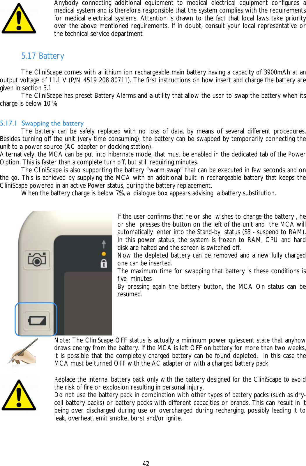    42  Anybody connecting additional equipment to medical electrical equipment configures a medical system and is therefore responsible that the system complies with the requirements for medical electrical systems. Attention is drawn to the fact that local laws take priority over the above mentioned requirements. If in doubt, consult your local representative or the technical service department  5.17 Battery    The CliniScape comes with a lithium ion rechargeable main battery having a capacity of 3900mAh at an output voltage of 11.1 V (P/N 4519 208 80711). The first instructions on how insert and charge the battery are given in section 3.1   The CliniScape has preset Battery Alarms and a utility that allow the user to swap the battery when its charge is below 10 %  5.17.1 Swapping the battery   The battery can be safely replaced with no loss of data, by means of several different procedures. Besides turning off the unit (very time consuming), the battery can be swapped by temporarily connecting the unit to a power source (AC adapter or docking station). Alternatively, the MCA can be put into hibernate mode, that must be enabled in the dedicated tab of the Power Option. This is faster than a complete turn off, but still requiring minutes.   The CliniScape is also supporting the battery “warm swap” that can be executed in few seconds and on the go. This is achieved by supplying the MCA with an additional built in rechargeable battery that keeps the CliniScape powered in an active Power status, during the battery replacement.   When the battery charge is below 7%, a  dialogue box appears advising  a battery substitution.   If the user confirms that he or she  wishes to change the battery , he or she  presses the button on the left of the unit and  the MCA will automatically  enter into the Stand-by  status (S3 - suspend to RAM). In this power status, the system is frozen to RAM, CPU and hard disk are halted and the screen is switched off. Now the depleted battery can be removed and a new fully charged one can be inserted. The maximum time for swapping that battery is these conditions is five  minutes  By pressing again the battery button, the MCA On status can be resumed.     Note: The CliniScape OFF status is actually a minimum power quiescent state that anyhow draws energy from the battery. If the MCA is left OFF on battery for more than two weeks, it is possible that the completely charged battery can be found depleted.  In this case the MCA must be turned OFF with the AC adapter or with a charged battery pack  Replace the internal battery pack only with the battery designed for the CliniScape to avoid the risk of fire or explosion resulting in personal injury. Do not use the battery pack in combination with other types of battery packs (such as dry-cell battery packs) or battery packs with different capacities or brands. This can result in it being over discharged during use or overcharged during recharging, possibly leading it to leak, overheat, emit smoke, burst and/or ignite. 