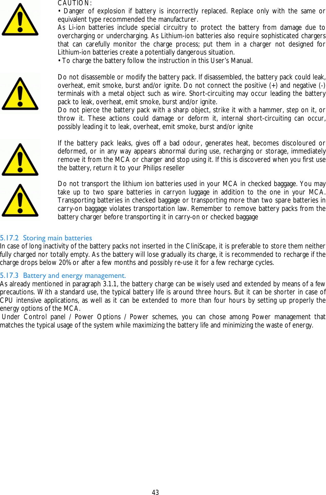    43  CAUTION: • Danger of explosion if battery is incorrectly replaced. Replace only with the same or equivalent type recommended the manufacturer. As Li-ion batteries include special circuitry to protect the battery from damage due to overcharging or undercharging. As Lithium-ion batteries also require sophisticated chargers that can carefully monitor the charge process; put them in a charger not designed for Lithium-ion batteries create a potentially dangerous situation. • To charge the battery follow the instruction in this User’s Manual.   Do not disassemble or modify the battery pack. If disassembled, the battery pack could leak, overheat, emit smoke, burst and/or ignite. Do not connect the positive (+) and negative (-) terminals with a metal object such as wire. Short-circuiting may occur leading the battery pack to leak, overheat, emit smoke, burst and/or ignite. Do not pierce the battery pack with a sharp object, strike it with a hammer, step on it, or throw it. These actions could damage or deform it, internal short-circuiting can occur, possibly leading it to leak, overheat, emit smoke, burst and/or ignite   If the battery pack leaks, gives off a bad odour, generates heat, becomes discoloured or deformed, or in any way appears abnormal during use, recharging or storage, immediately remove it from the MCA or charger and stop using it. If this is discovered when you first use the battery, return it to your Philips reseller  Do not transport the lithium ion batteries used in your MCA in checked baggage. You may take up to two spare batteries in carryon luggage in addition to the one in your MCA. Transporting batteries in checked baggage or transporting more than two spare batteries in carry-on baggage violates transportation law. Remember to remove battery packs from the battery charger before transporting it in carry-on or checked baggage  5.17.2 Storing main batteries In case of long inactivity of the battery packs not inserted in the CliniScape, it is preferable to store them neither fully charged nor totally empty. As the battery will lose gradually its charge, it is recommended to recharge if the charge drops below 20% or after a few months and possibly re-use it for a few recharge cycles.  5.17.3 Battery and energy management. As already mentioned in paragraph 3.1.1, the battery charge can be wisely used and extended by means of a few precautions. With a standard use, the typical battery life is around three hours. But it can be shorter in case of CPU intensive applications, as well as it can be extended to more than four hours by setting up properly the energy options of the MCA.  Under Control panel / Power Options / Power schemes, you can chose among Power management that matches the typical usage of the system while maximizing the battery life and minimizing the waste of energy. 