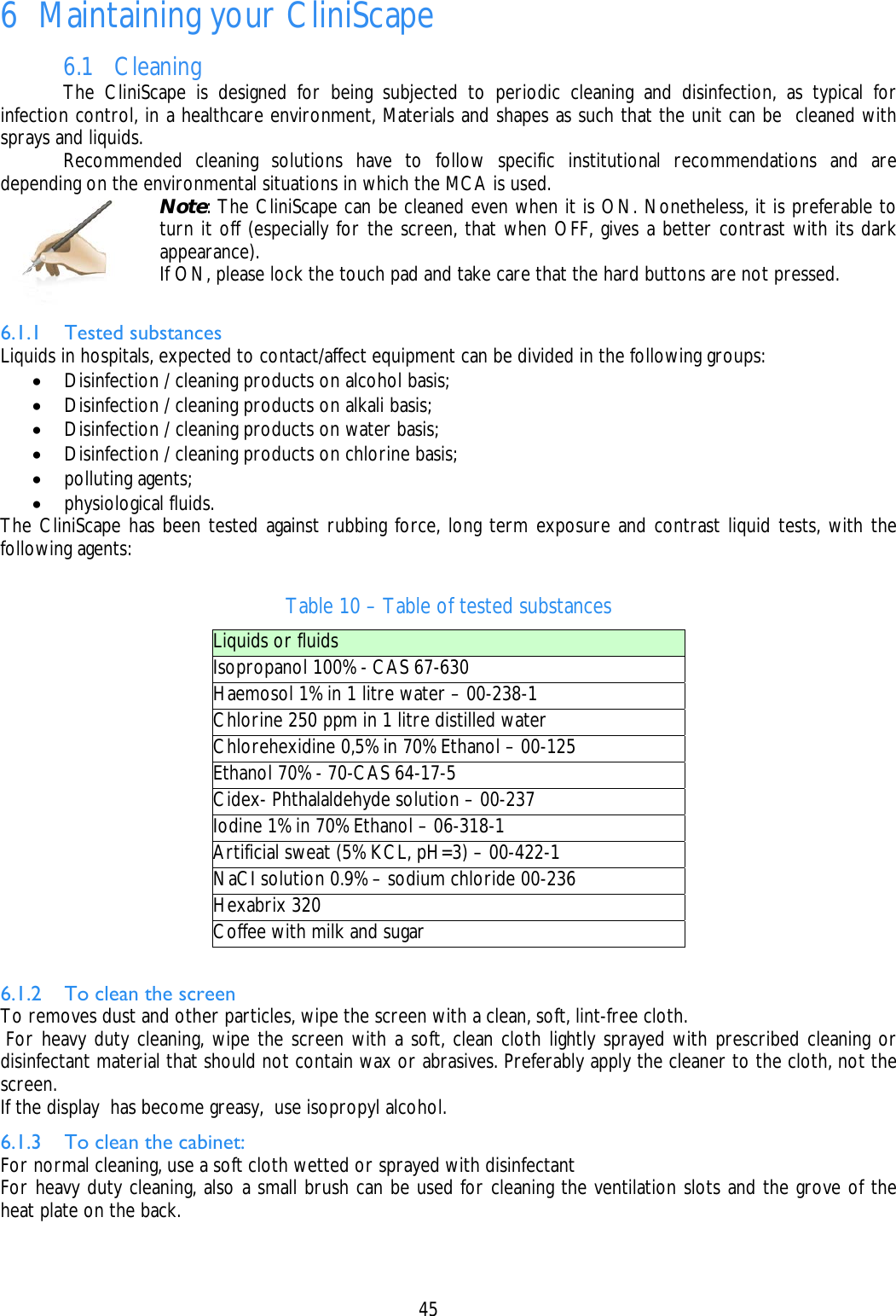    45  6 Maintaining your CliniScape 6.1 Cleaning   The CliniScape is designed for being subjected to periodic cleaning and disinfection, as typical for infection control, in a healthcare environment, Materials and shapes as such that the unit can be  cleaned with sprays and liquids.   Recommended cleaning solutions have to follow specific institutional recommendations and are depending on the environmental situations in which the MCA is used.  Note: The CliniScape can be cleaned even when it is ON. Nonetheless, it is preferable to turn it off (especially for the screen, that when OFF, gives a better contrast with its dark appearance). If ON, please lock the touch pad and take care that the hard buttons are not pressed.  6.1.1 Tested substances Liquids in hospitals, expected to contact/affect equipment can be divided in the following groups: • Disinfection / cleaning products on alcohol basis; • Disinfection / cleaning products on alkali basis; • Disinfection / cleaning products on water basis; • Disinfection / cleaning products on chlorine basis; • polluting agents; • physiological fluids. The CliniScape has been tested against rubbing force, long term exposure and contrast liquid tests, with the following agents:  Table 10 – Table of tested substances Liquids or fluids Isopropanol 100% - CAS 67-630 Haemosol 1% in 1 litre water – 00-238-1 Chlorine 250 ppm in 1 litre distilled water Chlorehexidine 0,5% in 70% Ethanol – 00-125 Ethanol 70% - 70-CAS 64-17-5 Cidex- Phthalaldehyde solution – 00-237 Iodine 1% in 70% Ethanol – 06-318-1 Artificial sweat (5% KCL, pH=3) – 00-422-1 NaCI solution 0.9% – sodium chloride 00-236 Hexabrix 320 Coffee with milk and sugar  6.1.2 To clean the screen To removes dust and other particles, wipe the screen with a clean, soft, lint-free cloth.  For heavy duty cleaning, wipe the screen with a soft, clean cloth lightly sprayed with prescribed cleaning or disinfectant material that should not contain wax or abrasives. Preferably apply the cleaner to the cloth, not the screen. If the display  has become greasy,  use isopropyl alcohol. 6.1.3 To clean the cabinet: For normal cleaning, use a soft cloth wetted or sprayed with disinfectant For heavy duty cleaning, also a small brush can be used for cleaning the ventilation slots and the grove of the heat plate on the back. 