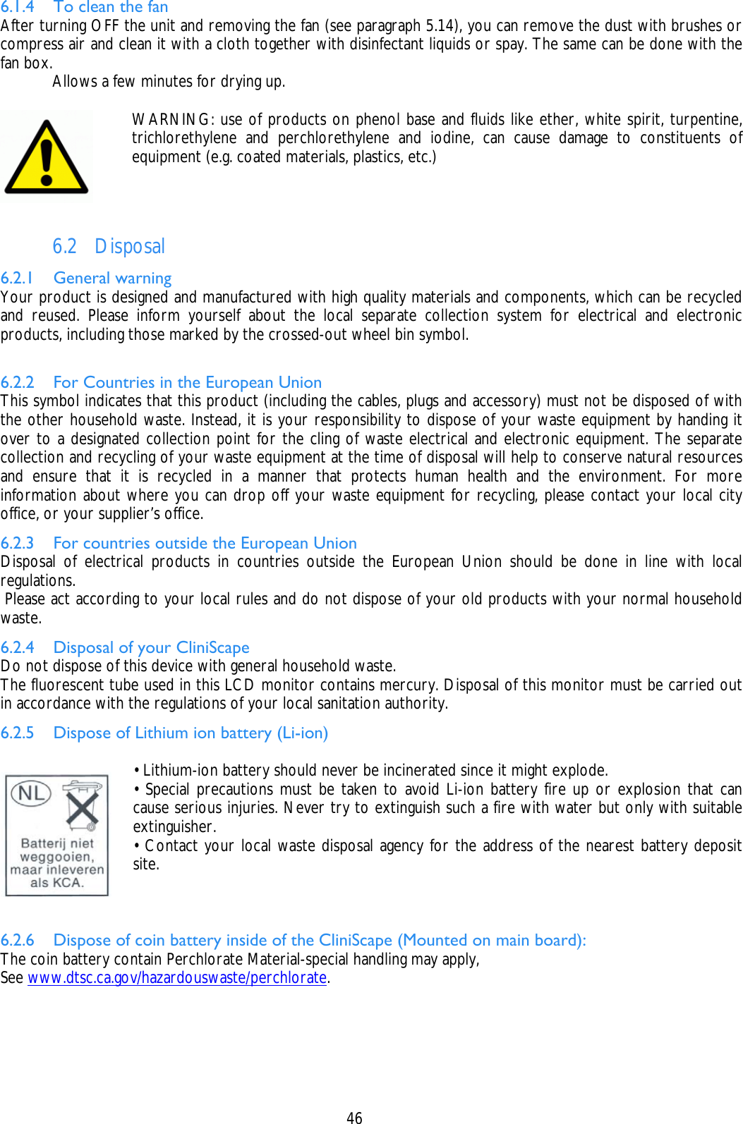    46 6.1.4 To clean the fan After turning OFF the unit and removing the fan (see paragraph 5.14), you can remove the dust with brushes or compress air and clean it with a cloth together with disinfectant liquids or spay. The same can be done with the fan box.   Allows a few minutes for drying up.   WARNING: use of products on phenol base and fluids like ether, white spirit, turpentine, trichlorethylene and perchlorethylene and iodine, can cause damage to constituents of equipment (e.g. coated materials, plastics, etc.)   6.2 Disposal 6.2.1 General warning Your product is designed and manufactured with high quality materials and components, which can be recycled and reused. Please inform yourself about the local separate collection system for electrical and electronic products, including those marked by the crossed-out wheel bin symbol.  6.2.2 For Countries in the European Union This symbol indicates that this product (including the cables, plugs and accessory) must not be disposed of with the other household waste. Instead, it is your responsibility to dispose of your waste equipment by handing it over to a designated collection point for the cling of waste electrical and electronic equipment. The separate collection and recycling of your waste equipment at the time of disposal will help to conserve natural resources and ensure that it is recycled in a manner that protects human health and the environment. For more information about where you can drop off your waste equipment for recycling, please contact your local city office, or your supplier’s office. 6.2.3 For countries outside the European Union Disposal of electrical products in countries outside the European Union should be done in line with local regulations.  Please act according to your local rules and do not dispose of your old products with your normal household waste. 6.2.4 Disposal of your CliniScape Do not dispose of this device with general household waste. The fluorescent tube used in this LCD monitor contains mercury. Disposal of this monitor must be carried out in accordance with the regulations of your local sanitation authority. 6.2.5 Dispose of Lithium ion battery (Li-ion)   • Lithium-ion battery should never be incinerated since it might explode. • Special precautions must be taken to avoid Li-ion battery fire up or explosion that can cause serious injuries. Never try to extinguish such a fire with water but only with suitable extinguisher. • Contact your local waste disposal agency for the address of the nearest battery deposit site.   6.2.6 Dispose of coin battery inside of the CliniScape (Mounted on main board): The coin battery contain Perchlorate Material-special handling may apply, See www.dtsc.ca.gov/hazardouswaste/perchlorate. 