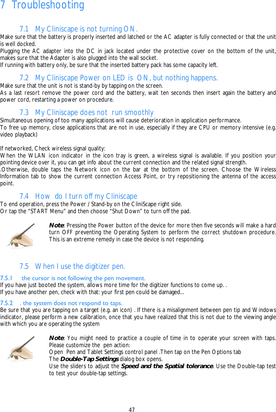    47 7 Troubleshooting   7.1 My Cliniscape is not turning ON. Make sure that the battery is properly inserted and latched or the AC adapter is fully connected or that the unit is well docked. Plugging the AC adapter into the DC in jack located under the protective cover on the bottom of the unit, makes sure that the Adapter is also plugged into the wall socket. If running with battery only, be sure that the inserted battery pack has some capacity left. 7.2 My Cliniscape Power on LED is  ON, but nothing happens. Make sure that the unit is not is stand-by by tapping on the screen. As a last resort remove the power cord and the battery, wait ten seconds then insert again the battery and power cord, restarting a power on procedure. 7.3 My Cliniscape does not  run smoothly Simultaneous opening of too many applications will cause deterioration in application performance. To free up memory, close applications that are not in use, especially if they are CPU or memory intensive (e.g. video playback)  If networked, Check wireless signal quality: When the WLAN icon indicator in the icon tray is green, a wireless signal is available. If you position your pointing device over it, you can get info about the current connection and the related signal strength. .Otherwise, double taps the Network icon on the bar at the bottom of the screen. Choose the Wireless Information tab to show the current connection Access Point, or try repositioning the antenna of the access point. 7.4 How  do I turn off my Cliniscape To end operation, press the Power / Stand-by on the CliniScape right side. Or tap the “START Menu” and then choose “Shut Down” to turn off the pad.   Note: Pressing the Power button of the device for more then five seconds will make a hard turn OFF preventing the Operating System to perform the correct shutdown procedure. This is an extreme remedy in case the device is not responding.  7.5 When I use the digitizer pen. 7.5.1  the cursor is not following the pen movement. If you have just booted the system, allows more time for the digitizer functions to come up. . If you have another pen, check with that: your first pen could be damaged... 7.5.2 . the system does not respond to taps. Be sure that you are tapping on a target (e.g. an icon) . If there is a misalignment between pen tip and Windows indicator, please perform a new calibration, once that you have realized that this is not due to the viewing angle with which you are operating the system   Note: You might need to practice a couple of time in to operate your screen with taps. Please customize the  pen action:  Open  Pen and Tablet Settings control panel .Then tap on the Pen Options tab  The Double-Tap Settings dialog box opens.  Use the sliders to adjust the Speed and the Spatial tolerance. Use the Double-tap test to test your double-tap settings.  