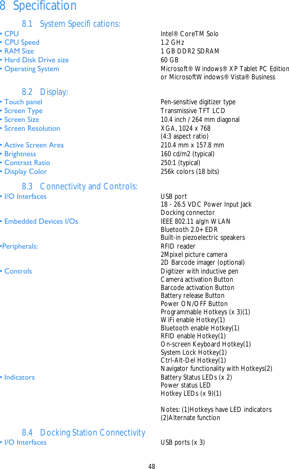    48  8 Specification 8.1 System Specifi cations: • CPU   Intel® CoreTM Solo • CPU Speed   1.2 GHz • RAM Size   1 GB DDR2 SDRAM • Hard Disk Drive size   60 GB • Operating System   Microsoft® Windows® XP Tablet PC Edition     or MicrosoftWindows® Vista® Business 8.2 Display: • Touch panel   Pen-sensitive digitizer type • Screen Type   Transmissive TFT LCD • Screen Size   10.4 inch / 264 mm diagonal • Screen Resolution   XGA, 1024 x 768     (4:3 aspect ratio) • Active Screen Area   210.4 mm x 157.8 mm • Brightness   160 cd/m2 (typical) • Contrast Ratio   250:1 (typical) • Display Color   256k colors (18 bits) 8.3 Connectivity and Controls: • I/O Interfaces   USB port     18 - 26.5 VDC Power Input Jack    Docking connector • Embedded Devices I/Os   IEEE 802.11 a/g/n WLAN     Bluetooth 2.0+ EDR    Built-in piezoelectric speakers •Peripherals:   RFID reader     2Mpixel picture camera     2D Barcode imager (optional) • Controls   Digitizer with inductive pen     Camera activation Button     Barcode activation Button    Battery release Button     Power ON/OFF Button     Programmable Hotkeys (x 3)(1)    WiFi enable Hotkey(1)     Bluetooth enable Hotkey(1)    RFID enable Hotkey(1)    On-screen Keyboard Hotkey(1)    System Lock Hotkey(1)    Ctrl-Alt-Del Hotkey(1)     Navigator functionality with Hotkeys(2) • Indicators   Battery Status LEDs (x 2)    Power status LED     Hotkey LEDs (x 9)(1)      Notes: (1)Hotkeys have LED indicators    (2)Alternate function 8.4 Docking Station Connectivity • I/O Interfaces   USB ports (x 3) 