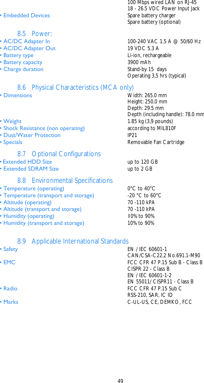    49     100 Mbps wired LAN on RJ-45     18 - 26.5 VDC Power Input Jack • Embedded Devices   Spare battery charger     Spare battery (optional) 8.5 Power: • AC/DC Adapter In   100-240 VAC 1.5 A @ 50/60 Hz • AC/DC Adapter Out   19 VDC 5.3 A • Battery type  Li-ion, rechargeable • Battery capacity   3900 mAh • Charge duration  Stand-by 15  days     Operating 3,5 hrs (typical) 8.6 Physical Characteristics (MCA only) • Dimensions   Width: 265.0 mm     Height: 250.0 mm    Depth: 29.5 mm     Depth (including handle): 78.0 mm • Weight   1.85 kg (3,9 pounds) • Shock Resistance (non operating)   according to MIL810F • Dust/Water Protection   IP21 • Specials   Removable Fan Cartridge 8.7 Optional Configurations • Extended HDD Size   up to 120 GB • Extended SDRAM Size   up to 2 GB 8.8 Environmental Specifications • Temperature (operating)   0°C to 40°C • Temperature (transport and storage)   -20 °C to 60°C • Altitude (operating)   70 -110 kPA • Altitude (transport and storage)   70 -110 kPA • Humidity (operating)   10% to 90% • Humidity (transport and storage)   10% to 90%  8.9 Applicable International Standards • Safety   EN / IEC 60601-1    CAN/CSA-C22.2 No.691.1-M90 • EMC   FCC CFR 47 P.15 Sub B - Class B     CISPR 22 - Class B     EN / IEC 60601-1-2     EN 55011/ CISPR11 - Class B • Radio   FCC CFR 47 P.15 Sub C     RSS-210, SAR, IC ID • Marks   C-UL-US, CE, DEMKO, FCC 
