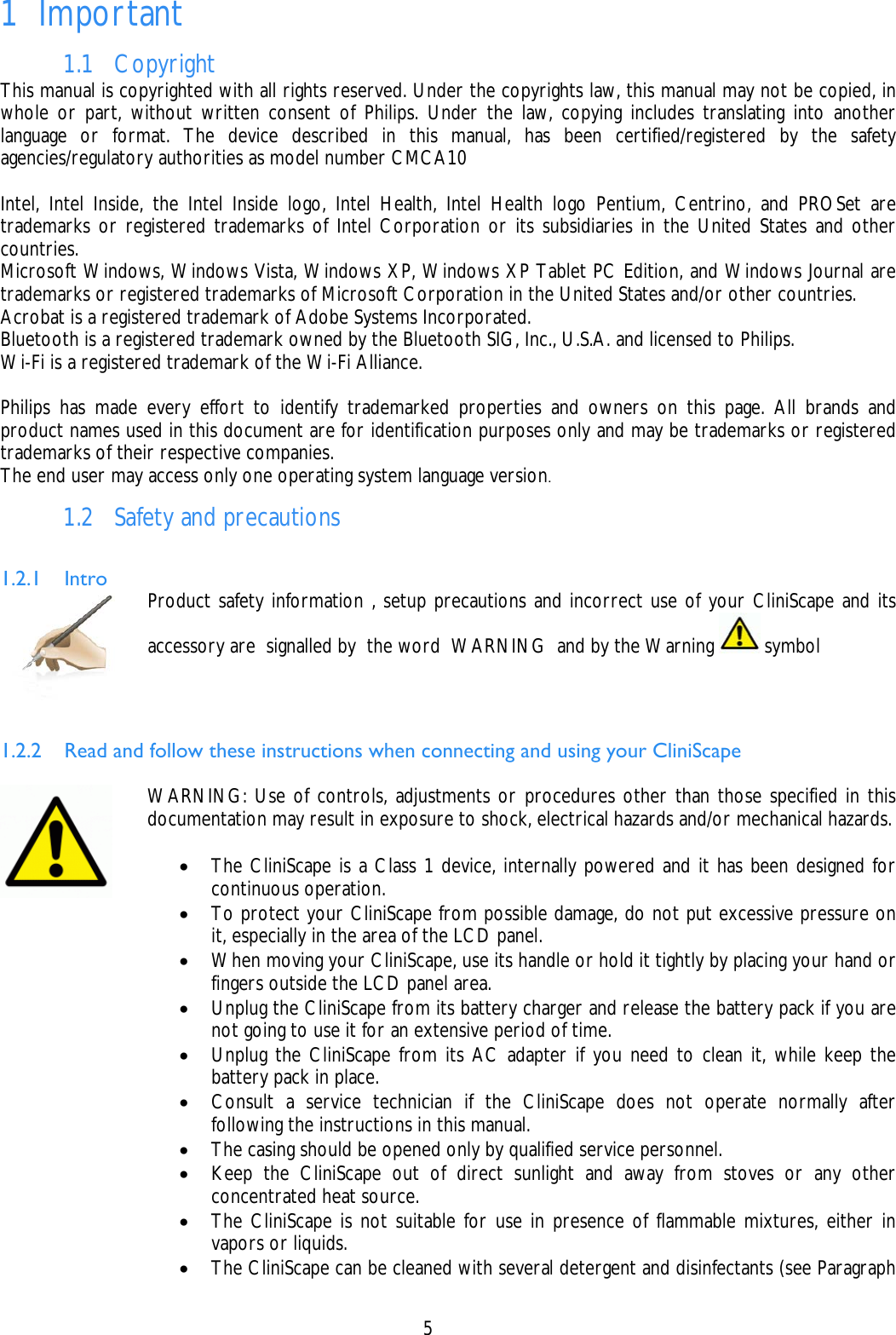    5 1 Important 1.1 Copyright This manual is copyrighted with all rights reserved. Under the copyrights law, this manual may not be copied, in whole or part, without written consent of Philips. Under the law, copying includes translating into another language or format. The device described in this manual, has been certified/registered by the safety agencies/regulatory authorities as model number CMCA10   Intel, Intel Inside, the Intel Inside logo, Intel Health, Intel Health logo Pentium, Centrino, and PROSet are trademarks or registered trademarks of Intel Corporation or its subsidiaries in the United States and other countries. Microsoft Windows, Windows Vista, Windows XP, Windows XP Tablet PC Edition, and Windows Journal are trademarks or registered trademarks of Microsoft Corporation in the United States and/or other countries. Acrobat is a registered trademark of Adobe Systems Incorporated. Bluetooth is a registered trademark owned by the Bluetooth SIG, Inc., U.S.A. and licensed to Philips. Wi-Fi is a registered trademark of the Wi-Fi Alliance.  Philips has made every effort to identify trademarked properties and owners on this page. All brands and product names used in this document are for identification purposes only and may be trademarks or registered trademarks of their respective companies. The end user may access only one operating system language version. 1.2 Safety and precautions  1.2.1 Intro  Product safety information , setup precautions and incorrect use of your CliniScape and its accessory are  signalled by  the word  WARNING  and by the Warning   symbol   1.2.2 Read and follow these instructions when connecting and using your CliniScape    WARNING: Use of controls, adjustments or procedures other than those specified in this documentation may result in exposure to shock, electrical hazards and/or mechanical hazards.  • The CliniScape is a Class 1 device, internally powered and it has been designed for continuous operation. • To protect your CliniScape from possible damage, do not put excessive pressure on it, especially in the area of the LCD panel.  • When moving your CliniScape, use its handle or hold it tightly by placing your hand or fingers outside the LCD panel area. • Unplug the CliniScape from its battery charger and release the battery pack if you are not going to use it for an extensive period of time. • Unplug the CliniScape from its AC adapter if you need to clean it, while keep the battery pack in place. • Consult a service technician if the CliniScape does not operate normally after following the instructions in this manual. • The casing should be opened only by qualified service personnel. • Keep the CliniScape out of direct sunlight and away from stoves or any other concentrated heat source. • The CliniScape is not suitable for use in presence of flammable mixtures, either in vapors or liquids. • The CliniScape can be cleaned with several detergent and disinfectants (see Paragraph 