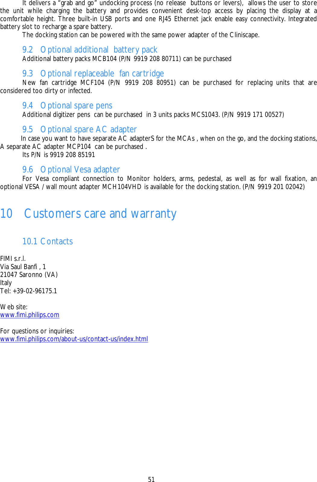    51    It delivers a “grab and go” undocking process (no release  buttons or levers),  allows the user to store the unit while charging the battery and provides convenient desk-top access by placing the display at a comfortable height. Three built-in USB ports and one RJ45 Ethernet jack enable easy connectivity. Integrated battery slot to recharge a spare battery.   The docking station can be powered with the same power adapter of the Cliniscape. 9.2 Optional additional  battery pack    Additional battery packs MCB104 (P/N 9919 208 80711) can be purchased  9.3 Optional replaceable  fan cartridge   New fan cartridge MCF104 (P/N 9919 208 80951) can be purchased for replacing units that are considered too dirty or infected. 9.4 Optional spare pens   Additional digitizer pens  can be purchased  in 3 units packs MCS1043. (P/N 9919 171 00527) 9.5 Optional spare AC adapter   In case you want to have separate AC adapterS for the MCAs , when on the go, and the docking stations, A separate AC adapter MCP104  can be purchased .   Its P/N is 9919 208 85191 9.6 Optional Vesa adapter   For Vesa compliant connection to Monitor holders, arms, pedestal, as well as for wall fixation, an optional VESA / wall mount adapter MCH104VHD is available for the docking station. (P/N 9919 201 02042)  10    Customers care and warranty  10.1 Contacts  FIMI s.r.l. Via Saul Banfi , 1 21047 Saronno (VA) Italy Tel: +39-02-96175.1  Web site: www.fimi.philips.com  For questions or inquiries: www.fimi.philips.com/about-us/contact-us/index.html   