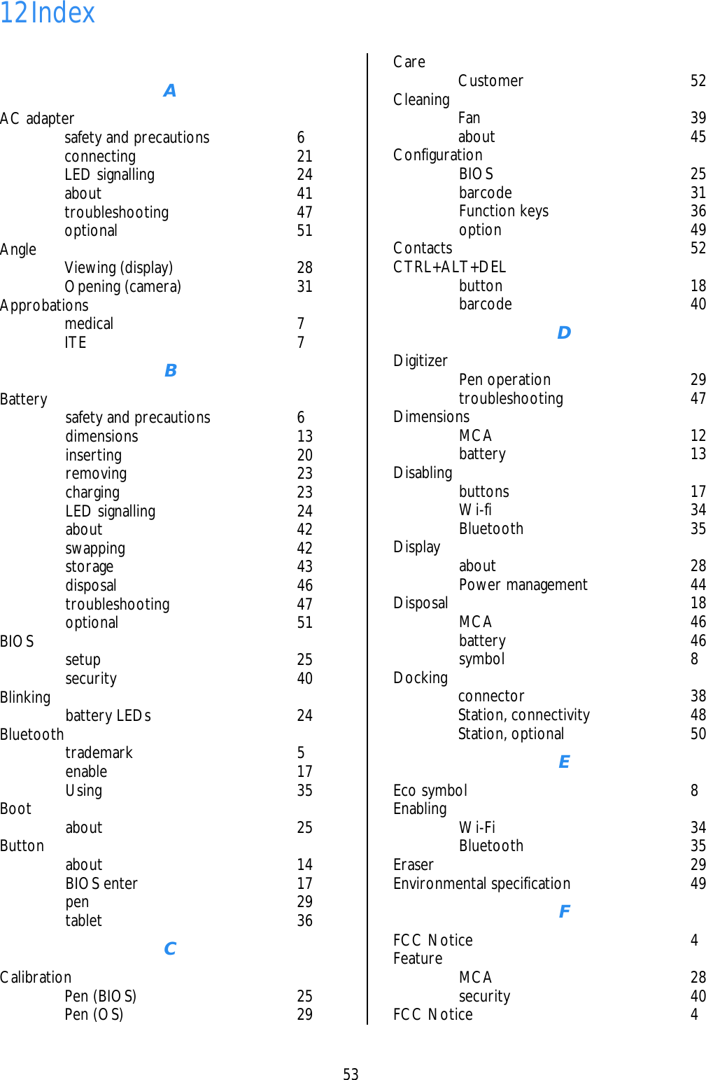    53  12 Index   A AC adapter     safety and precautions  6  connecting  21  LED signalling  24  about  41  troubleshooting  47  optional  51 Angle   Viewing (display)  28  Opening (camera)  31 Approbations   medical  7  ITE  7 B Battery    safety and precautions  6  dimensions  13  inserting  20  removing  23  charging  23  LED signalling  24  about  42  swapping  42  storage  43  disposal   46  troubleshooting  47  optional  51 BIOS   setup  25  security  40 Blinking   battery LEDs  24 Bluetooth   trademark  5  enable  17  Using   35 Boot   about  25 Button   about  14  BIOS enter  17  pen  29  tablet  36 C Calibration   Pen (BIOS)  25  Pen (OS)  29 Care   Customer  52 Cleaning   Fan  39  about  45 Configuration   BIOS  25  barcode  31  Function keys  36  option  49 Contacts 52 CTRL+ALT+DEL   button  18  barcode  40 D Digitizer   Pen operation  29  troubleshooting  47 Dimensions   MCA  12  battery  13 Disabling   buttons  17  Wi-fi  34  Bluetooth  35 Display   about  28  Power management  44 Disposal 18  MCA  46  battery  46  symbol  8 Docking   connector  38  Station, connectivity  48  Station, optional  50 E Eco symbol  8 Enabling     Wi-Fi  34  Bluetooth  35 Eraser 29 Environmental specification  49 F FCC Notice  4 Feature   MCA  28  security  40 FCC Notice  4 