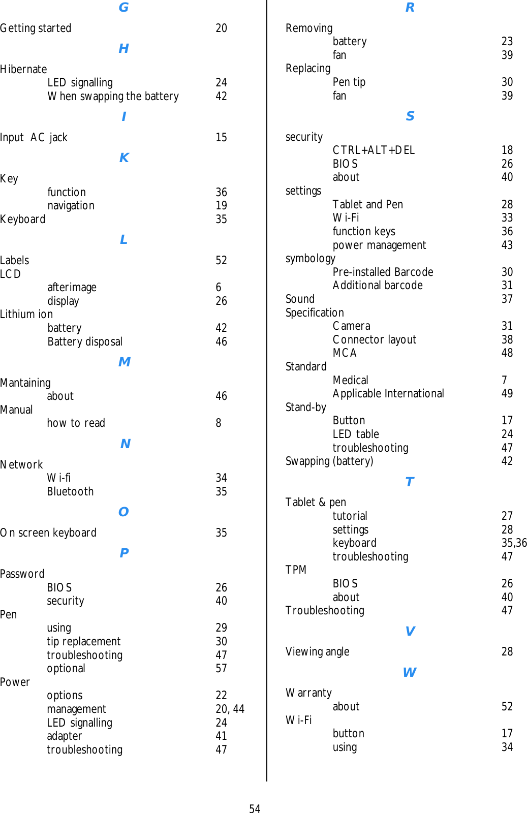    54 G Getting started   20 H Hibernate   LED signalling  24   When swapping the battery  42 I Input  AC jack  15 K Key   function  36  navigation  19 Keyboard 35 L Labels 52 LCD   afterimage  6  display  26 Lithium ion    battery   42  Battery disposal  46 M Mantaining   about  46 Manual    how to read  8  N Network   Wi-fi  34  Bluetooth  35 O On screen keyboard  35 P Password   BIOS  26  security  40 Pen   using  29  tip replacement  30  troubleshooting  47  optional  57 Power   options  22  management  20, 44  LED signalling  24  adapter  41  troubleshooting  47 R Removing   battery  23  fan  39 Replacing   Pen tip  30  fan  39 S security   CTRL+ALT+DEL  18  BIOS  26  about  40 settings    Tablet and Pen  28  Wi-Fi  33  function keys  36  power management  43 symbology   Pre-installed Barcode  30  Additional barcode  31 Sound 37 Specification   Camera  31  Connector layout  38  MCA  48 Standard   Medical  7  Applicable International  49 Stand-by   Button  17  LED table  24  troubleshooting  47 Swapping (battery)  42 T Tablet &amp; pen    tutorial  27  settings  28  keyboard  35,36  troubleshooting  47 TPM   BIOS  26  about  40 Troubleshooting 47 V Viewing angle  28 W Warranty   about  52 Wi-Fi   button  17  using  34    