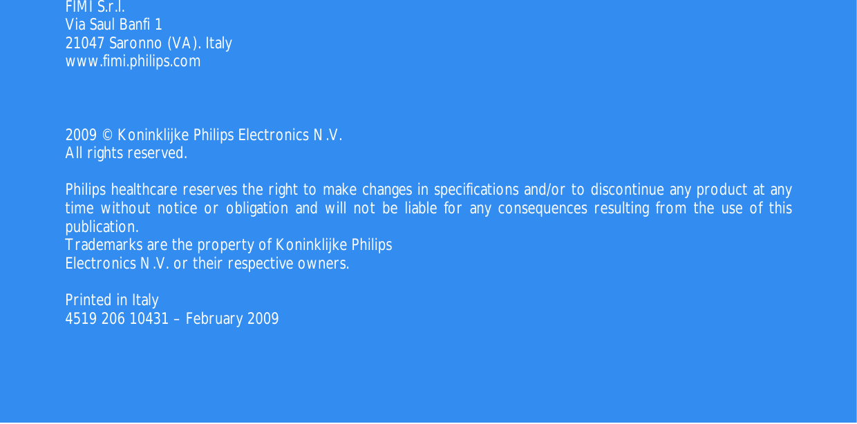    56                                        FIMI S.r.l. Via Saul Banfi 1 21047 Saronno (VA). Italy www.fimi.philips.com    2009 © Koninklijke Philips Electronics N.V. All rights reserved.  Philips healthcare reserves the right to make changes in specifications and/or to discontinue any product at any  time without notice or obligation and will not be liable for any consequences resulting from the use of this publication. Trademarks are the property of Koninklijke Philips Electronics N.V. or their respective owners.  Printed in Italy  4519 206 10431 – February 2009  