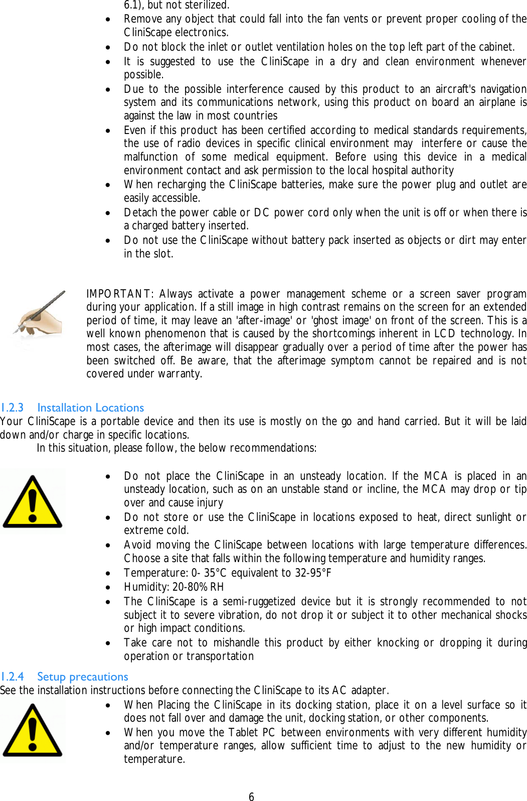    6 6.1), but not sterilized. • Remove any object that could fall into the fan vents or prevent proper cooling of the CliniScape electronics. • Do not block the inlet or outlet ventilation holes on the top left part of the cabinet. • It is suggested to use the CliniScape in a dry and clean environment whenever possible. • Due to the possible interference caused by this product to an aircraft&apos;s navigation system and its communications network, using this product on board an airplane is against the law in most countries • Even if this product has been certified according to medical standards requirements, the use of radio devices in specific clinical environment may  interfere or cause the malfunction of some medical equipment. Before using this device in a medical environment contact and ask permission to the local hospital authority • When recharging the CliniScape batteries, make sure the power plug and outlet are easily accessible. • Detach the power cable or DC power cord only when the unit is off or when there is a charged battery inserted. • Do not use the CliniScape without battery pack inserted as objects or dirt may enter in the slot.    IMPORTANT: Always activate a power management scheme or a screen saver program during your application. If a still image in high contrast remains on the screen for an extended period of time, it may leave an &apos;after-image&apos; or &apos;ghost image&apos; on front of the screen. This is a well known phenomenon that is caused by the shortcomings inherent in LCD technology. In most cases, the afterimage will disappear gradually over a period of time after the power has been switched off. Be aware, that the afterimage symptom cannot be repaired and is not covered under warranty.  1.2.3 Installation Locations Your CliniScape is a portable device and then its use is mostly on the go and hand carried. But it will be laid down and/or charge in specific locations.   In this situation, please follow, the below recommendations:   • Do not place the CliniScape in an unsteady location. If the MCA is placed in an unsteady location, such as on an unstable stand or incline, the MCA may drop or tip over and cause injury • Do not store or use the CliniScape in locations exposed to heat, direct sunlight or extreme cold. • Avoid moving the CliniScape between locations with large temperature differences. Choose a site that falls within the following temperature and humidity ranges. • Temperature: 0- 35°C equivalent to 32-95°F • Humidity: 20-80% RH • The CliniScape is a semi-ruggetized device but it is strongly recommended to not subject it to severe vibration, do not drop it or subject it to other mechanical shocks or high impact conditions.  • Take care not to mishandle this product by either knocking or dropping it during operation or transportation 1.2.4 Setup precautions See the installation instructions before connecting the CliniScape to its AC adapter.  • When Placing the CliniScape in its docking station, place it on a level surface so it does not fall over and damage the unit, docking station, or other components. • When you move the Tablet PC between environments with very different humidity and/or temperature ranges, allow sufficient time to adjust to the new humidity or temperature. 