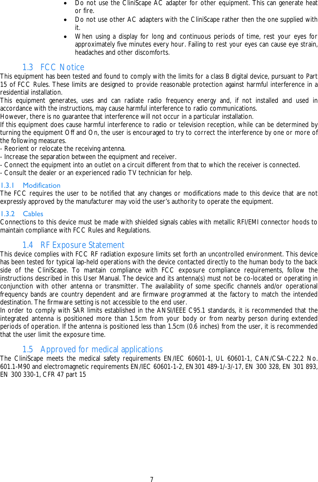    7 • Do not use the CliniScape AC adapter for other equipment. This can generate heat or fire.  • Do not use other AC adapters with the CliniScape rather then the one supplied with it. • When using a display for long and continuous periods of time, rest your eyes for approximately five minutes every hour. Failing to rest your eyes can cause eye strain, headaches and other discomforts. 1.3 FCC Notice This equipment has been tested and found to comply with the limits for a class B digital device, pursuant to Part 15 of FCC Rules. These limits are designed to provide reasonable protection against harmful interference in a residential installation. This equipment generates, uses and can radiate radio frequency energy and, if not installed and used in accordance with the instructions, may cause harmful interference to radio communications. However, there is no guarantee that interference will not occur in a particular installation. If this equipment does cause harmful interference to radio or television reception, while can be determined by turning the equipment Off and On, the user is encouraged to try to correct the interference by one or more of the following measures. - Reorient or relocate the receiving antenna. - Increase the separation between the equipment and receiver. - Connect the equipment into an outlet on a circuit different from that to which the receiver is connected. - Consult the dealer or an experienced radio TV technician for help. 1.3.1 Modification The FCC requires the user to be notified that any changes or modifications made to this device that are not expressly approved by the manufacturer may void the user’s authority to operate the equipment. 1.3.2 Cables Connections to this device must be made with shielded signals cables with metallic RFI/EMI connector hoods to maintain compliance with FCC Rules and Regulations. 1.4 RF Exposure Statement This device complies with FCC RF radiation exposure limits set forth an uncontrolled environment. This device has been tested for typical lap-held operations with the device contacted directly to the human body to the back side of the CliniScape. To mantain compliance with FCC exposure compliance requirements, follow the instructions described in this User Manual. The device and its antenna(s) must not be co-located or operating in conjunction with other antenna or transmitter. The availability of some specific channels and/or operational frequency bands are country dependent and are firmware programmed at the factory to match the intended destination. The firmware setting is not accessible to the end user. In order to comply with SAR limits established in the ANSI/IEEE C95.1 standards, it is recommended that the integrated antenna is positioned more than 1.5cm from your body or from nearby person during extended periods of operation. If the antenna is positioned less than 1.5cm (0.6 inches) from the user, it is recommended that the user limit the exposure time. 1.5 Approved for medical applications The CliniScape meets the medical safety requirements EN/IEC 60601-1, UL 60601-1, CAN/CSA-C22.2 No. 601.1-M90 and electromagnetic requirements EN/IEC 60601-1-2, EN301 489-1/-3/-17, EN 300 328, EN 301 893, EN 300 330-1, CFR 47 part 15  