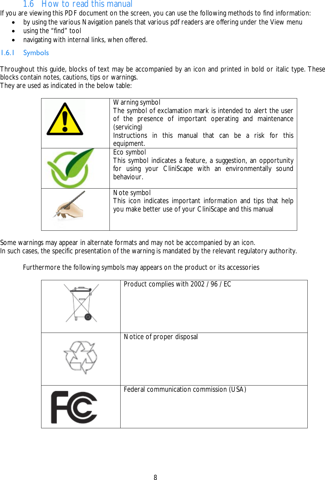    8  1.6 How to read this manual If you are viewing this PDF document on the screen, you can use the following methods to find information: • by using the various Navigation panels that various pdf readers are offering under the View menu • using the “find” tool • navigating with internal links, when offered. 1.6.1 Symbols  Throughout this guide, blocks of text may be accompanied by an icon and printed in bold or italic type. These blocks contain notes, cautions, tips or warnings.  They are used as indicated in the below table:   Warning symbol The symbol of exclamation mark is intended to alert the user of the presence of important operating and maintenance (servicing) Instructions in this manual that can be a risk for this equipment.  Eco symbol This symbol indicates a feature, a suggestion, an opportunity for using your CliniScape with an environmentally sound behaviour.   Note symbol This icon indicates important information and tips that help you make better use of your CliniScape and this manual  Some warnings may appear in alternate formats and may not be accompanied by an icon. In such cases, the specific presentation of the warning is mandated by the relevant regulatory authority.    Furthermore the following symbols may appears on the product or its accessories    Product complies with 2002 / 96 / EC  Notice of proper disposal  Federal communication commission (USA) 