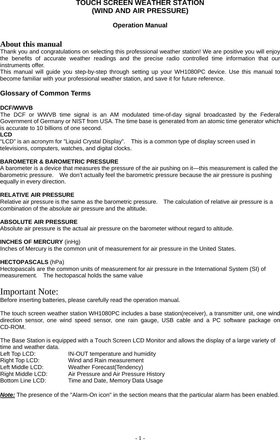 - 1 - TOUCH SCREEN WEATHER STATION     (WIND AND AIR PRESSURE)     Operation Manual    About this manual Thank you and congratulations on selecting this professional weather station! We are positive you will enjoy the benefits of accurate weather readings and the precise radio controlled time information that our instruments offer. This manual will guide you step-by-step through setting up your WH1080PC device. Use this manual to become familiar with your professional weather station, and save it for future reference.  Glossary of Common Terms  DCF/WWVB The DCF or WWVB time signal is an AM modulated time-of-day signal broadcasted by the Federal Government of Germany or NIST from USA. The time base is generated from an atomic time generator which is accurate to 10 billions of one second. LCD   “LCD” is an acronym for ”Liquid Crystal Display”.    This is a common type of display screen used in televisions, computers, watches, and digital clocks.     BAROMETER &amp; BAROMETRIC PRESSURE   A barometer is a device that measures the pressure of the air pushing on it—this measurement is called the barometric pressure.    We don’t actually feel the barometric pressure because the air pressure is pushing equally in every direction.     RELATIVE AIR PRESSURE   Relative air pressure is the same as the barometric pressure.    The calculation of relative air pressure is a combination of the absolute air pressure and the altitude.     ABSOLUTE AIR PRESSURE   Absolute air pressure is the actual air pressure on the barometer without regard to altitude.     INCHES OF MERCURY (inHg)  Inches of Mercury is the common unit of measurement for air pressure in the United States.     HECTOPASCALS (hPa)  Hectopascals are the common units of measurement for air pressure in the International System (SI) of measurement.    The hectopascal holds the same value    Important Note: Before inserting batteries, please carefully read the operation manual.  The touch screen weather station WH1080PC includes a base station(receiver), a transmitter unit, one wind direction sensor, one wind speed sensor, one rain gauge, USB cable and a PC software package on CD-ROM.  The Base Station is equipped with a Touch Screen LCD Monitor and allows the display of a large variety of time and weather data.   Left Top LCD:      IN-OUT temperature and humidity Right Top LCD:     Wind and Rain measurement Left Middle LCD:    Weather Forecast(Tendency) Right Middle LCD:    Air Pressure and Air Pressure History Bottom Line LCD:    Time and Date, Memory Data Usage  Note: The presence of the &quot;Alarm-On icon&quot; in the section means that the particular alarm has been enabled.       