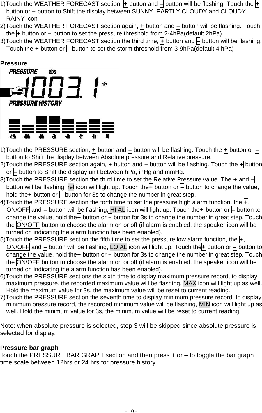 - 10 - 1)Touch the WEATHER FORECAST section, + button and – button will be flashing. Touch the + button or – button to Shift the display between SUNNY, PARTLY CLOUDY and CLOUDY, RAINY icon 2)Touch the WEATHER FORECAST section again, + button and – button will be flashing. Touch the + button or – button to set the pressure threshold from 2-4hPa(default 2hPa) 3)Touch the WEATHER FORECAST section the third time, + button and – button will be flashing. Touch the + button or – button to set the storm threshold from 3-9hPa(default 4 hPa)  Pressure   1)Touch the PRESSURE section, + button and – button will be flashing. Touch the + button or – button to Shift the display between Absolute pressure and Relative pressure. 2)Touch the PRESSURE section again, + button and – button will be flashing. Touch the + button or – button to Shift the display unit between hPa, inHg and mmHg. 3)Touch the PRESSURE section the third time to set the Relative Pressure value. The + and – button will be flashing, rel icon will light up. Touch the+ button or – button to change the value, hold the+ button or – button for 3s to change the number in great step. 4)Touch the PRESSURE section the forth time to set the pressure high alarm function, the +, ON/OFF and – button will be flashing, HI AL icon will light up. Touch the+ button or – button to change the value, hold the+ button or – button for 3s to change the number in great step. Touch the ON/OFF button to choose the alarm on or off (if alarm is enabled, the speaker icon will be turned on indicating the alarm function has been enabled). 5)Touch the PRESSURE section the fifth time to set the pressure low alarm function, the +, ON/OFF and – button will be flashing, LO AL icon will light up. Touch the+ button or – button to change the value, hold the+ button or – button for 3s to change the number in great step. Touch the ON/OFF button to choose the alarm on or off (if alarm is enabled, the speaker icon will be turned on indicating the alarm function has been enabled). 6)Touch the PRESSURE sections the sixth time to display maximum pressure record, to display maximum pressure, the recorded maximum value will be flashing, MAX icon will light up as well. Hold the maximum value for 3s, the maximum value will be reset to current reading. 7)Touch the PRESSURE section the seventh time to display minimum pressure record, to display minimum pressure record, the recorded minimum value will be flashing, MIN icon will light up as well. Hold the minimum value for 3s, the minimum value will be reset to current reading.  Note: when absolute pressure is selected, step 3 will be skipped since absolute pressure is selected for display.    Pressure bar graph Touch the PRESSURE BAR GRAPH section and then press + or – to toggle the bar graph time scale between 12hrs or 24 hrs for pressure history.      