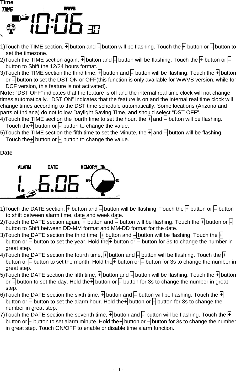 - 11 - Time   1)Touch the TIME section, + button and – button will be flashing. Touch the + button or – button to set the timezone. 2)Touch the TIME section again, + button and – button will be flashing. Touch the + button or – button to Shift the 12/24 hours format. 3)Touch the TIME section the third time, + button and – button will be flashing. Touch the + button or – button to set the DST ON or OFF(this function is only available for WWVB version, while for DCF version, this feature is not activated). Note: “DST OFF” indicates that the feature is off and the internal real time clock will not change times automatically. “DST ON” indicates that the feature is on and the internal real time clock will change times according to the DST time schedule automatically. Some locations (Arizona and parts of Indiana) do not follow Daylight Saving Time, and should select “DST OFF”. 4)Touch the TIME section the fourth time to set the hour, the + and – button will be flashing. Touch the+ button or – button to change the value. 5)Touch the TIME section the fifth time to set the Minute, the + and – button will be flashing. Touch the+ button or – button to change the value.    Date   1)Touch the DATE section, + button and – button will be flashing. Touch the + button or – button to shift between alarm time, date and week date. 2)Touch the DATE section again, + button and – button will be flashing. Touch the + button or – button to Shift between DD-MM format and MM-DD format for the date. 3)Touch the DATE section the third time, + button and – button will be flashing. Touch the + button or – button to set the year. Hold the+ button or – button for 3s to change the number in great step. 4)Touch the DATE section the fourth time, + button and – button will be flashing. Touch the + button or – button to set the month. Hold the+ button or – button for 3s to change the number in great step. 5)Touch the DATE section the fifth time, + button and – button will be flashing. Touch the + button or – button to set the day. Hold the+ button or – button for 3s to change the number in great step. 6)Touch the DATE section the sixth time, + button and – button will be flashing. Touch the + button or – button to set the alarm hour. Hold the+ button or – button for 3s to change the number in great step. 7)Touch the DATE section the seventh time, + button and – button will be flashing. Touch the + button or – button to set alarm minute. Hold the+ button or – button for 3s to change the number in great step. Touch ON/OFF to enable or disable time alarm function.    
