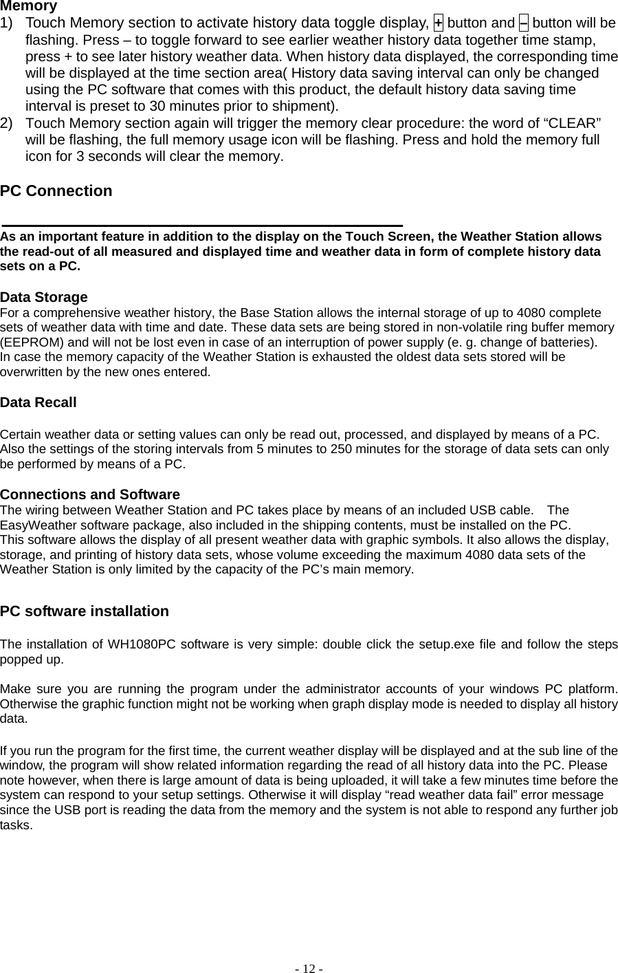 - 12 - Memory 1)  Touch Memory section to activate history data toggle display, + button and – button will be flashing. Press – to toggle forward to see earlier weather history data together time stamp, press + to see later history weather data. When history data displayed, the corresponding time will be displayed at the time section area( History data saving interval can only be changed using the PC software that comes with this product, the default history data saving time interval is preset to 30 minutes prior to shipment). 2)  Touch Memory section again will trigger the memory clear procedure: the word of “CLEAR” will be flashing, the full memory usage icon will be flashing. Press and hold the memory full icon for 3 seconds will clear the memory.      PC Connection      As an important feature in addition to the display on the Touch Screen, the Weather Station allows the read-out of all measured and displayed time and weather data in form of complete history data sets on a PC.         Data Storage   For a comprehensive weather history, the Base Station allows the internal storage of up to 4080 complete sets of weather data with time and date. These data sets are being stored in non-volatile ring buffer memory (EEPROM) and will not be lost even in case of an interruption of power supply (e. g. change of batteries).         In case the memory capacity of the Weather Station is exhausted the oldest data sets stored will be overwritten by the new ones entered.         Data Recall    Certain weather data or setting values can only be read out, processed, and displayed by means of a PC. Also the settings of the storing intervals from 5 minutes to 250 minutes for the storage of data sets can only be performed by means of a PC.         Connections and Software   The wiring between Weather Station and PC takes place by means of an included USB cable.    The EasyWeather software package, also included in the shipping contents, must be installed on the PC.       This software allows the display of all present weather data with graphic symbols. It also allows the display, storage, and printing of history data sets, whose volume exceeding the maximum 4080 data sets of the Weather Station is only limited by the capacity of the PC’s main memory.      PC software installation  The installation of WH1080PC software is very simple: double click the setup.exe file and follow the steps popped up.    Make sure you are running the program under the administrator accounts of your windows PC platform. Otherwise the graphic function might not be working when graph display mode is needed to display all history data.  If you run the program for the first time, the current weather display will be displayed and at the sub line of the window, the program will show related information regarding the read of all history data into the PC. Please note however, when there is large amount of data is being uploaded, it will take a few minutes time before the system can respond to your setup settings. Otherwise it will display “read weather data fail” error message since the USB port is reading the data from the memory and the system is not able to respond any further job tasks.  