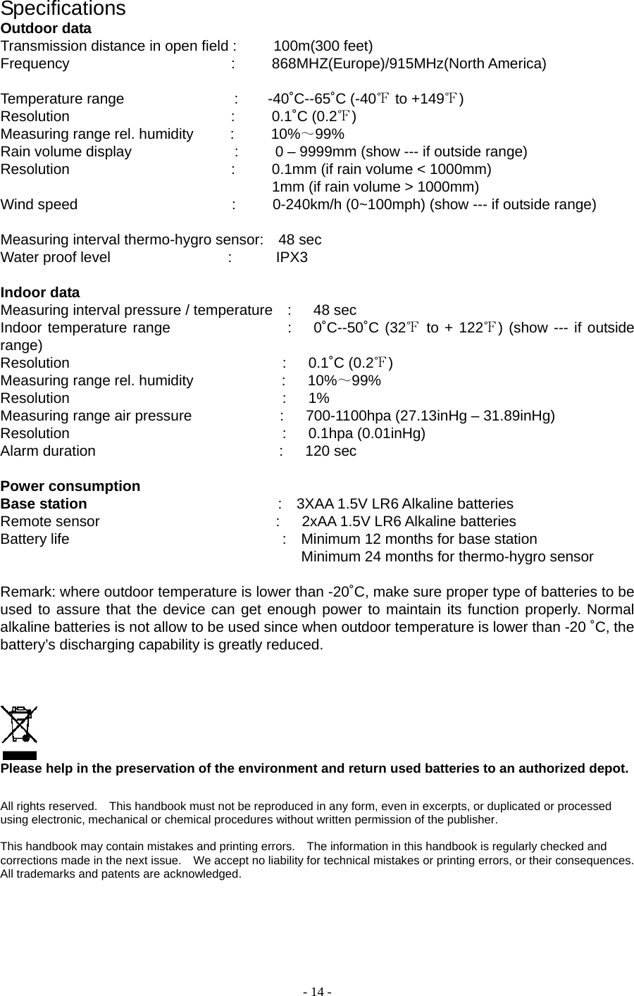 - 14 - Specifications Outdoor data Transmission distance in open field :     100m(300 feet)    Frequency                      :     868MHZ(Europe)/915MHz(North America)  Temperature range               :    -40˚C--65˚C (-40℉ to +149℉)  Resolution                      :     0.1˚C (0.2℉) Measuring range rel. humidity     :     10%～99%  Rain volume display              :     0 – 9999mm (show --- if outside range) Resolution                      :     0.1mm (if rain volume &lt; 1000mm)                                      1mm (if rain volume &gt; 1000mm) Wind speed                     :     0-240km/h (0~100mph) (show --- if outside range)  Measuring interval thermo-hygro sensor:    48 sec Water proof level                :      IPX3  Indoor data Measuring interval pressure / temperature  :   48 sec Indoor temperature range                :   0˚C--50˚C (32℉ to + 122℉) (show --- if outside range) Resolution                             :   0.1˚C (0.2℉) Measuring range rel. humidity            :   10%～99% Resolution                             :   1% Measuring range air pressure            :   700-1100hpa (27.13inHg – 31.89inHg) Resolution                             :   0.1hpa (0.01inHg) Alarm duration                         :   120 sec  Power consumption Base station                           :  3XAA 1.5V LR6 Alkaline batteries Remote sensor                        :   2xAA 1.5V LR6 Alkaline batteries Battery life                             :  Minimum 12 months for base station                                                      Minimum 24 months for thermo-hygro sensor  Remark: where outdoor temperature is lower than -20˚C, make sure proper type of batteries to be used to assure that the device can get enough power to maintain its function properly. Normal alkaline batteries is not allow to be used since when outdoor temperature is lower than -20 ˚C, the battery’s discharging capability is greatly reduced.         Please help in the preservation of the environment and return used batteries to an authorized depot.    All rights reserved.    This handbook must not be reproduced in any form, even in excerpts, or duplicated or processed using electronic, mechanical or chemical procedures without written permission of the publisher.     This handbook may contain mistakes and printing errors.    The information in this handbook is regularly checked and corrections made in the next issue.    We accept no liability for technical mistakes or printing errors, or their consequences.   All trademarks and patents are acknowledged.    