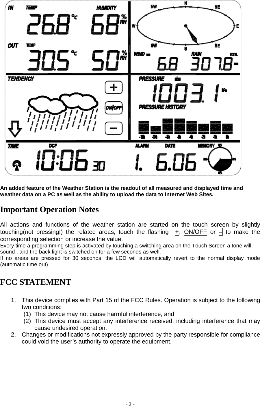 - 2 -   An added feature of the Weather Station is the readout of all measured and displayed time and weather data on a PC as well as the ability to upload the data to Internet Web Sites.      Important Operation Notes  All actions and functions of the weather station are started on the touch screen by slightly touching(not pressing!) the related areas, touch the flashing  +, ON/OFF or – to make the corresponding selection or increase the value.     Every time a programming step is activated by touching a switching area on the Touch Screen a tone will sound , and the back light is switched on for a few seconds as well. If no areas are pressed for 30 seconds, the LCD will automatically revert to the normal display mode (automatic time out).  FCC STATEMENT  1.  This device complies with Part 15 of the FCC Rules. Operation is subject to the following two conditions: (1)  This device may not cause harmful interference, and (2)  This device must accept any interference received, including interference that may cause undesired operation. 2.  Changes or modifications not expressly approved by the party responsible for compliance could void the user’s authority to operate the equipment.     