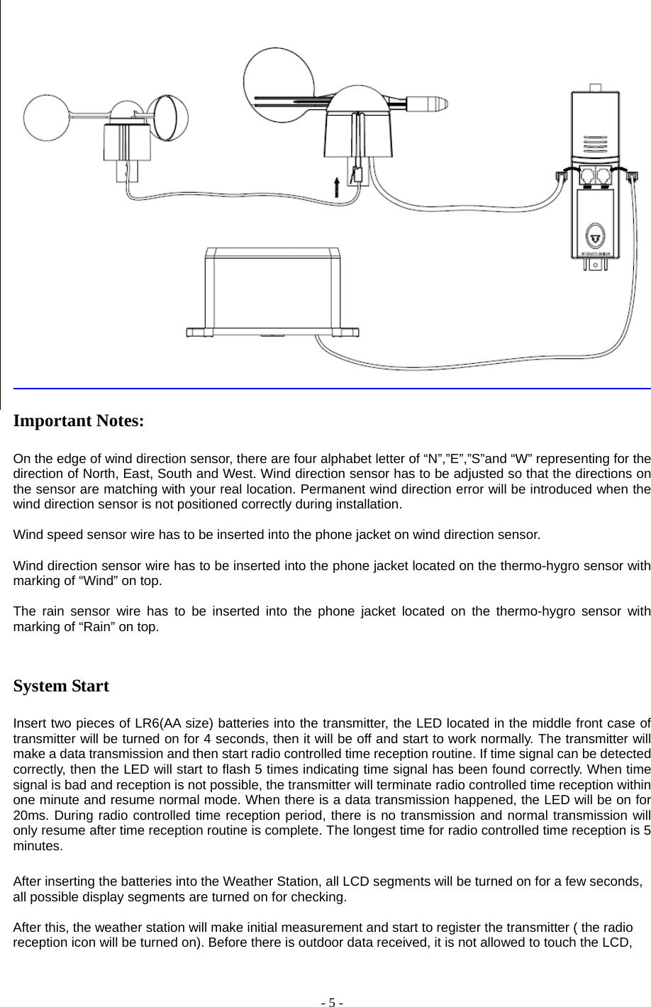 - 5 -   Important Notes:  On the edge of wind direction sensor, there are four alphabet letter of “N”,”E”,”S”and “W” representing for the direction of North, East, South and West. Wind direction sensor has to be adjusted so that the directions on the sensor are matching with your real location. Permanent wind direction error will be introduced when the wind direction sensor is not positioned correctly during installation.  Wind speed sensor wire has to be inserted into the phone jacket on wind direction sensor.  Wind direction sensor wire has to be inserted into the phone jacket located on the thermo-hygro sensor with marking of “Wind” on top.  The rain sensor wire has to be inserted into the phone jacket located on the thermo-hygro sensor with marking of “Rain” on top.   System Start  Insert two pieces of LR6(AA size) batteries into the transmitter, the LED located in the middle front case of transmitter will be turned on for 4 seconds, then it will be off and start to work normally. The transmitter will make a data transmission and then start radio controlled time reception routine. If time signal can be detected correctly, then the LED will start to flash 5 times indicating time signal has been found correctly. When time signal is bad and reception is not possible, the transmitter will terminate radio controlled time reception within one minute and resume normal mode. When there is a data transmission happened, the LED will be on for 20ms. During radio controlled time reception period, there is no transmission and normal transmission will only resume after time reception routine is complete. The longest time for radio controlled time reception is 5 minutes.   After inserting the batteries into the Weather Station, all LCD segments will be turned on for a few seconds, all possible display segments are turned on for checking.           After this, the weather station will make initial measurement and start to register the transmitter ( the radio reception icon will be turned on). Before there is outdoor data received, it is not allowed to touch the LCD, 