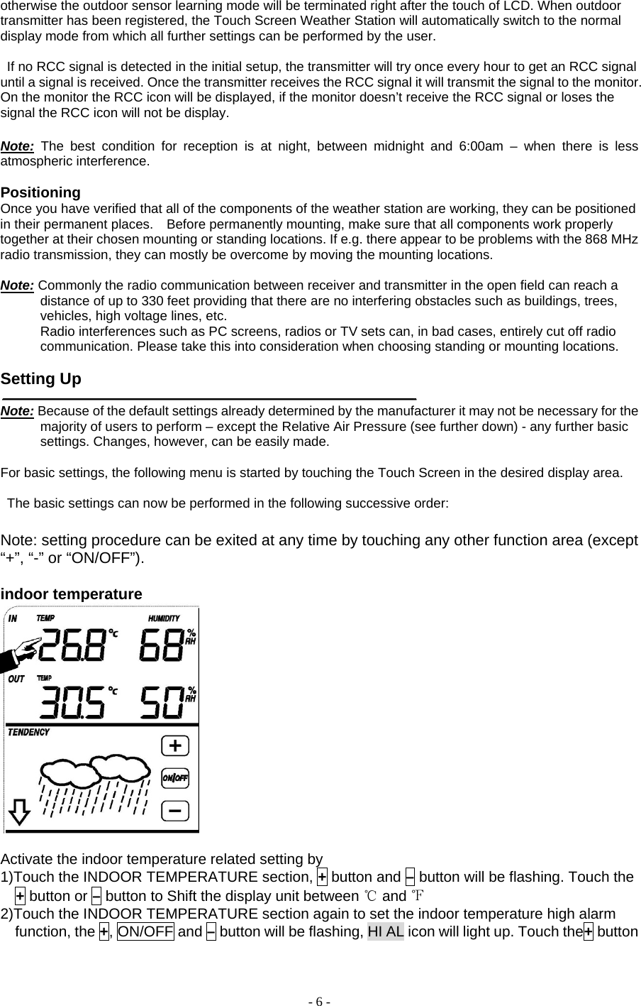 - 6 - otherwise the outdoor sensor learning mode will be terminated right after the touch of LCD. When outdoor transmitter has been registered, the Touch Screen Weather Station will automatically switch to the normal display mode from which all further settings can be performed by the user.             If no RCC signal is detected in the initial setup, the transmitter will try once every hour to get an RCC signal until a signal is received. Once the transmitter receives the RCC signal it will transmit the signal to the monitor. On the monitor the RCC icon will be displayed, if the monitor doesn’t receive the RCC signal or loses the signal the RCC icon will not be display.  Note: The best condition for reception is at night, between midnight and 6:00am – when there is less atmospheric interference.  Positioning   Once you have verified that all of the components of the weather station are working, they can be positioned in their permanent places.    Before permanently mounting, make sure that all components work properly together at their chosen mounting or standing locations. If e.g. there appear to be problems with the 868 MHz radio transmission, they can mostly be overcome by moving the mounting locations.         Note: Commonly the radio communication between receiver and transmitter in the open field can reach a distance of up to 330 feet providing that there are no interfering obstacles such as buildings, trees, vehicles, high voltage lines, etc.       Radio interferences such as PC screens, radios or TV sets can, in bad cases, entirely cut off radio communication. Please take this into consideration when choosing standing or mounting locations.         Setting Up    Note: Because of the default settings already determined by the manufacturer it may not be necessary for the majority of users to perform – except the Relative Air Pressure (see further down) - any further basic settings. Changes, however, can be easily made.     For basic settings, the following menu is started by touching the Touch Screen in the desired display area.          The basic settings can now be performed in the following successive order:        Note: setting procedure can be exited at any time by touching any other function area (except “+”, “-” or “ON/OFF”).  indoor temperature   Activate the indoor temperature related setting by       1)Touch the INDOOR TEMPERATURE section, + button and – button will be flashing. Touch the + button or – button to Shift the display unit between ℃ and ℉  2)Touch the INDOOR TEMPERATURE section again to set the indoor temperature high alarm function, the +, ON/OFF and – button will be flashing, HI AL icon will light up. Touch the+ button 
