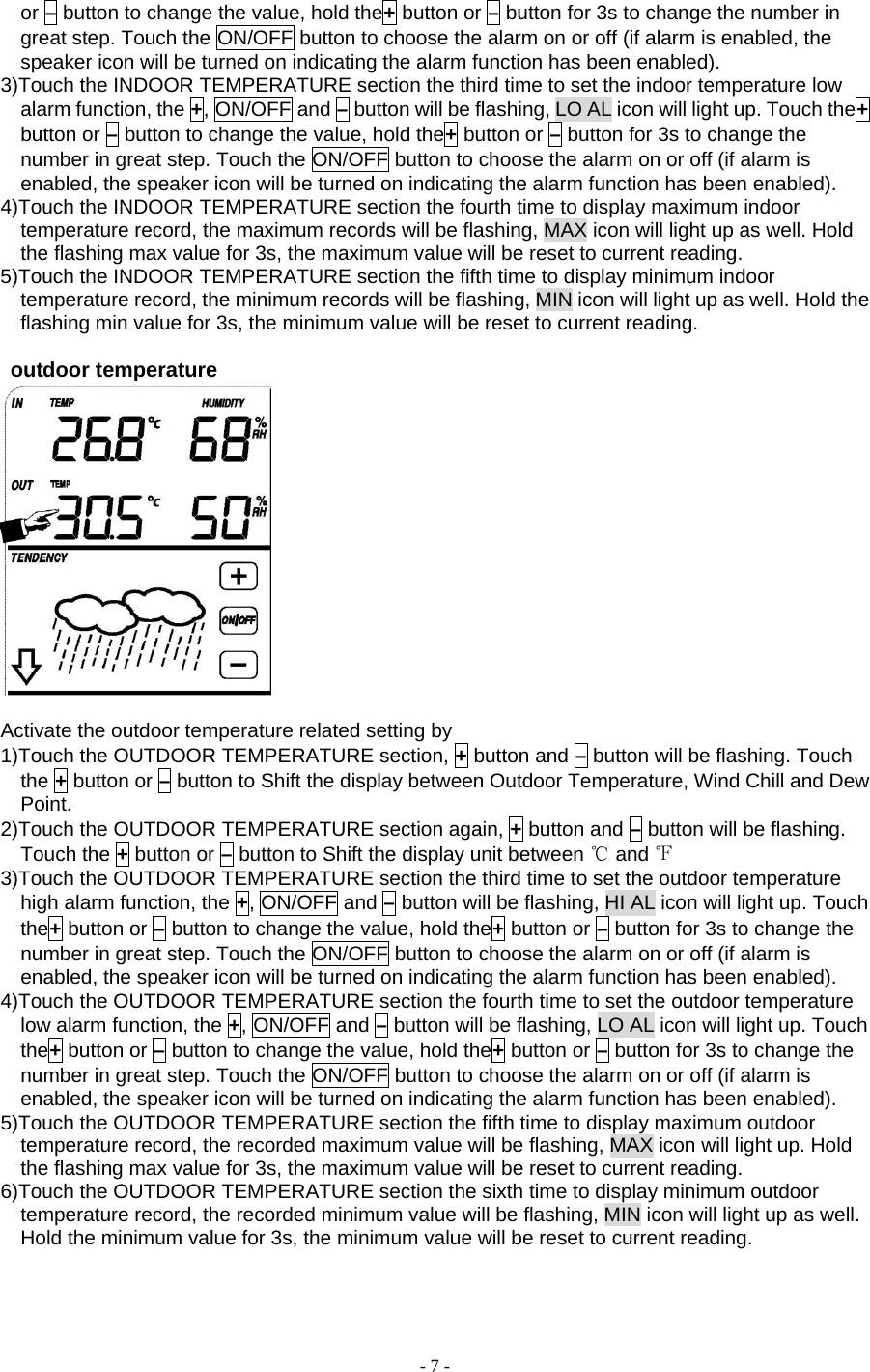 - 7 - or – button to change the value, hold the+ button or – button for 3s to change the number in great step. Touch the ON/OFF button to choose the alarm on or off (if alarm is enabled, the speaker icon will be turned on indicating the alarm function has been enabled). 3)Touch the INDOOR TEMPERATURE section the third time to set the indoor temperature low alarm function, the +, ON/OFF and – button will be flashing, LO AL icon will light up. Touch the+ button or – button to change the value, hold the+ button or – button for 3s to change the number in great step. Touch the ON/OFF button to choose the alarm on or off (if alarm is enabled, the speaker icon will be turned on indicating the alarm function has been enabled). 4)Touch the INDOOR TEMPERATURE section the fourth time to display maximum indoor temperature record, the maximum records will be flashing, MAX icon will light up as well. Hold the flashing max value for 3s, the maximum value will be reset to current reading. 5)Touch the INDOOR TEMPERATURE section the fifth time to display minimum indoor temperature record, the minimum records will be flashing, MIN icon will light up as well. Hold the flashing min value for 3s, the minimum value will be reset to current reading.   outdoor temperature   Activate the outdoor temperature related setting by       1)Touch the OUTDOOR TEMPERATURE section, + button and – button will be flashing. Touch the + button or – button to Shift the display between Outdoor Temperature, Wind Chill and Dew Point. 2)Touch the OUTDOOR TEMPERATURE section again, + button and – button will be flashing. Touch the + button or – button to Shift the display unit between ℃ and ℉ 3)Touch the OUTDOOR TEMPERATURE section the third time to set the outdoor temperature high alarm function, the +, ON/OFF and – button will be flashing, HI AL icon will light up. Touch the+ button or – button to change the value, hold the+ button or – button for 3s to change the number in great step. Touch the ON/OFF button to choose the alarm on or off (if alarm is enabled, the speaker icon will be turned on indicating the alarm function has been enabled). 4)Touch the OUTDOOR TEMPERATURE section the fourth time to set the outdoor temperature low alarm function, the +, ON/OFF and – button will be flashing, LO AL icon will light up. Touch the+ button or – button to change the value, hold the+ button or – button for 3s to change the number in great step. Touch the ON/OFF button to choose the alarm on or off (if alarm is enabled, the speaker icon will be turned on indicating the alarm function has been enabled). 5)Touch the OUTDOOR TEMPERATURE section the fifth time to display maximum outdoor temperature record, the recorded maximum value will be flashing, MAX icon will light up. Hold the flashing max value for 3s, the maximum value will be reset to current reading. 6)Touch the OUTDOOR TEMPERATURE section the sixth time to display minimum outdoor temperature record, the recorded minimum value will be flashing, MIN icon will light up as well. Hold the minimum value for 3s, the minimum value will be reset to current reading.   