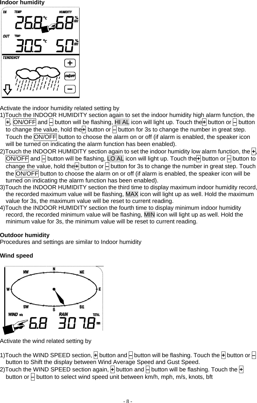 - 8 - Indoor humidity   Activate the indoor humidity related setting by       1)Touch the INDOOR HUMIDITY section again to set the indoor humidity high alarm function, the +, ON/OFF and – button will be flashing, HI AL icon will light up. Touch the+ button or – button to change the value, hold the+ button or – button for 3s to change the number in great step. Touch the ON/OFF button to choose the alarm on or off (if alarm is enabled, the speaker icon will be turned on indicating the alarm function has been enabled). 2)Touch the INDOOR HUMIDITY section again to set the indoor humidity low alarm function, the +, ON/OFF and – button will be flashing, LO AL icon will light up. Touch the+ button or – button to change the value, hold the+ button or – button for 3s to change the number in great step. Touch the ON/OFF button to choose the alarm on or off (if alarm is enabled, the speaker icon will be turned on indicating the alarm function has been enabled). 3)Touch the INDOOR HUMIDITY section the third time to display maximum indoor humidity record, the recorded maximum value will be flashing, MAX icon will light up as well. Hold the maximum value for 3s, the maximum value will be reset to current reading. 4)Touch the INDOOR HUMIDITY section the fourth time to display minimum indoor humidity record, the recorded minimum value will be flashing, MIN icon will light up as well. Hold the minimum value for 3s, the minimum value will be reset to current reading.  Outdoor humidity Procedures and settings are similar to Indoor humidity  Wind speed   Activate the wind related setting by        1)Touch the WIND SPEED section, + button and – button will be flashing. Touch the + button or – button to Shift the display between Wind Average Speed and Gust Speed. 2)Touch the WIND SPEED section again, + button and – button will be flashing. Touch the + button or – button to select wind speed unit between km/h, mph, m/s, knots, bft 