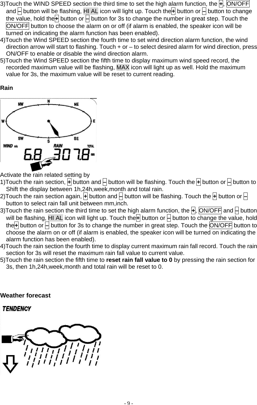 - 9 - 3)Touch the WIND SPEED section the third time to set the high alarm function, the +, ON/OFF and – button will be flashing, HI AL icon will light up. Touch the+ button or – button to change the value, hold the+ button or – button for 3s to change the number in great step. Touch the ON/OFF button to choose the alarm on or off (if alarm is enabled, the speaker icon will be turned on indicating the alarm function has been enabled). 4)Touch the Wind SPEED section the fourth time to set wind direction alarm function, the wind direction arrow will start to flashing. Touch + or – to select desired alarm for wind direction, press ON/OFF to enable or disable the wind direction alarm.   5)Touch the Wind SPEED section the fifth time to display maximum wind speed record, the recorded maximum value will be flashing, MAX icon will light up as well. Hold the maximum value for 3s, the maximum value will be reset to current reading.   Rain    Activate the rain related setting by       1)Touch the rain section, + button and – button will be flashing. Touch the + button or – button to Shift the display between 1h,24h,week,month and total rain. 2)Touch the rain section again, + button and – button will be flashing. Touch the + button or – button to select rain fall unit between mm,inch. 3)Touch the rain section the third time to set the high alarm function, the +, ON/OFF and – button will be flashing, HI AL icon will light up. Touch the+ button or – button to change the value, hold the+ button or – button for 3s to change the number in great step. Touch the ON/OFF button to choose the alarm on or off (if alarm is enabled, the speaker icon will be turned on indicating the alarm function has been enabled). 4)Touch the rain section the fourth time to display current maximum rain fall record. Touch the rain section for 3s will reset the maximum rain fall value to current value. 5)Touch the rain section the fifth time to reset rain fall value to 0 by pressing the rain section for 3s, then 1h,24h,week,month and total rain will be reset to 0.      Weather forecast     