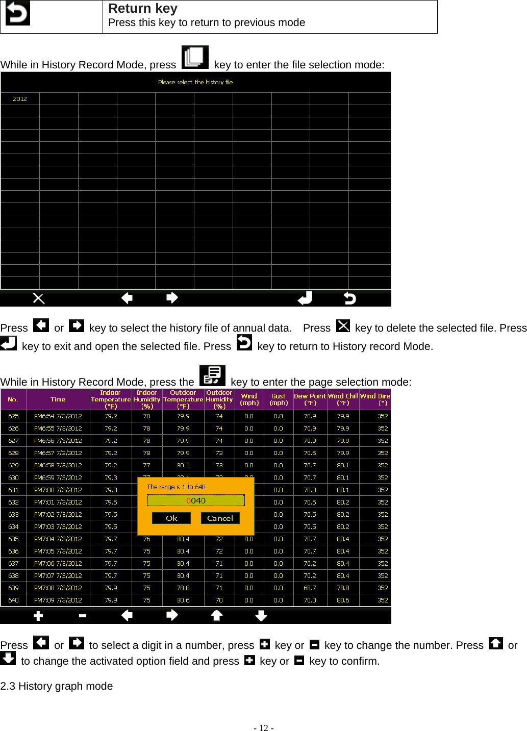  - 12 -  Return key Press this key to return to previous mode  While in History Record Mode, press    key to enter the file selection mode:   Press   or    key to select the history file of annual data.    Press    key to delete the selected file. Press   key to exit and open the selected file. Press    key to return to History record Mode.    While in History Record Mode, press the    key to enter the page selection mode:   Press   or    to select a digit in a number, press   key or    key to change the number. Press   or   to change the activated option field and press   key or   key to confirm.  2.3 History graph mode 