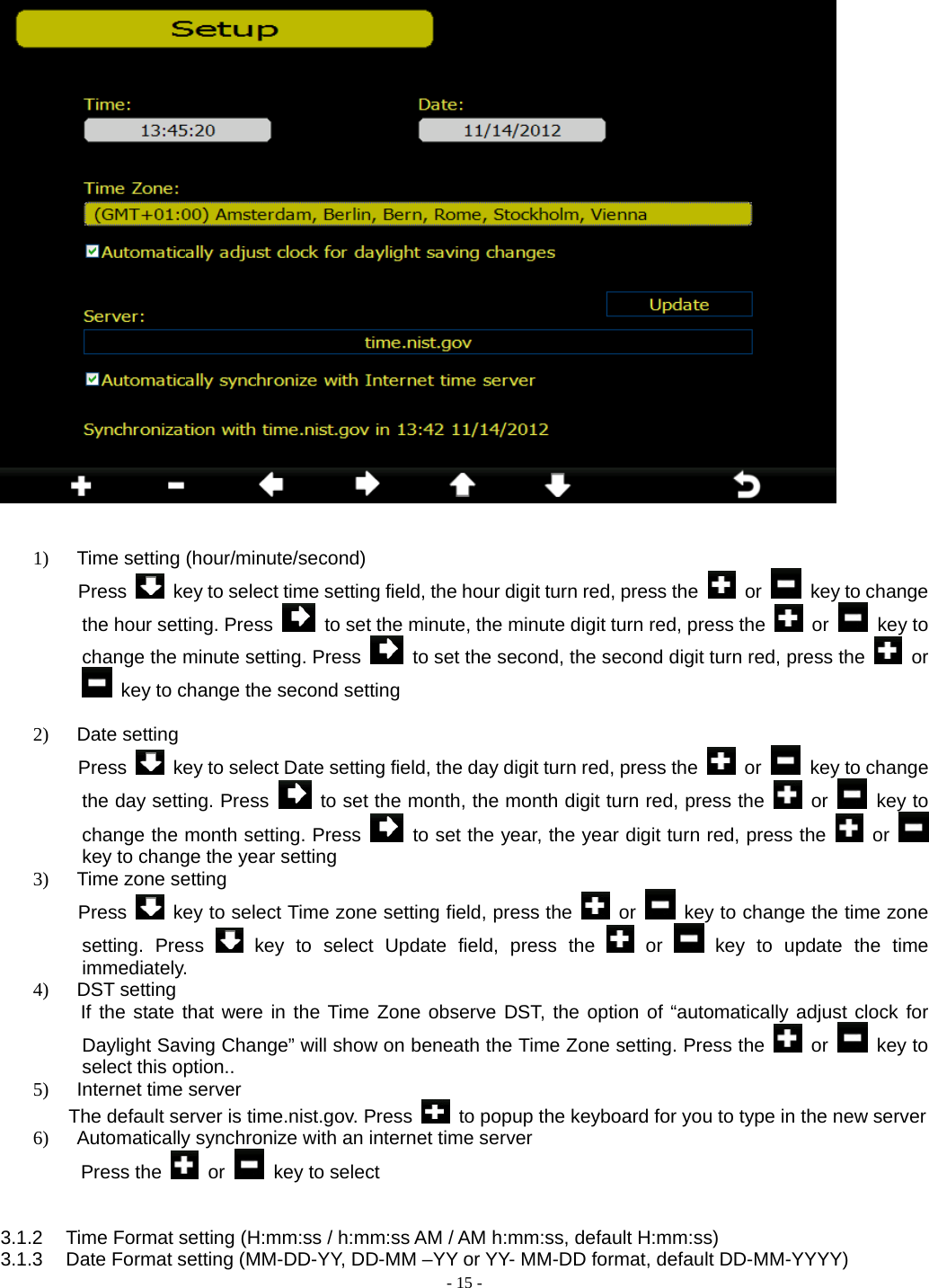  - 15 -    1)  Time setting (hour/minute/second) Press    key to select time setting field, the hour digit turn red, press the   or   key to change the hour setting. Press    to set the minute, the minute digit turn red, press the   or   key to change the minute setting. Press    to set the second, the second digit turn red, press the   or   key to change the second setting  2) Date setting  Press    key to select Date setting field, the day digit turn red, press the   or    key to change the day setting. Press    to set the month, the month digit turn red, press the   or   key to change the month setting. Press    to set the year, the year digit turn red, press the   or   key to change the year setting 3)  Time zone setting Press    key to select Time zone setting field, press the   or    key to change the time zone setting. Press   key to select Update field, press the   or   key to update the time immediately. 4) DST setting      If the state that were in the Time Zone observe DST, the option of “automatically adjust clock for Daylight Saving Change” will show on beneath the Time Zone setting. Press the   or   key to select this option.. 5) Internet time server     The default server is time.nist.gov. Press    to popup the keyboard for you to type in the new server 6)  Automatically synchronize with an internet time server      Press the   or   key to select   3.1.2  Time Format setting (H:mm:ss / h:mm:ss AM / AM h:mm:ss, default H:mm:ss) 3.1.3  Date Format setting (MM-DD-YY, DD-MM –YY or YY- MM-DD format, default DD-MM-YYYY) 