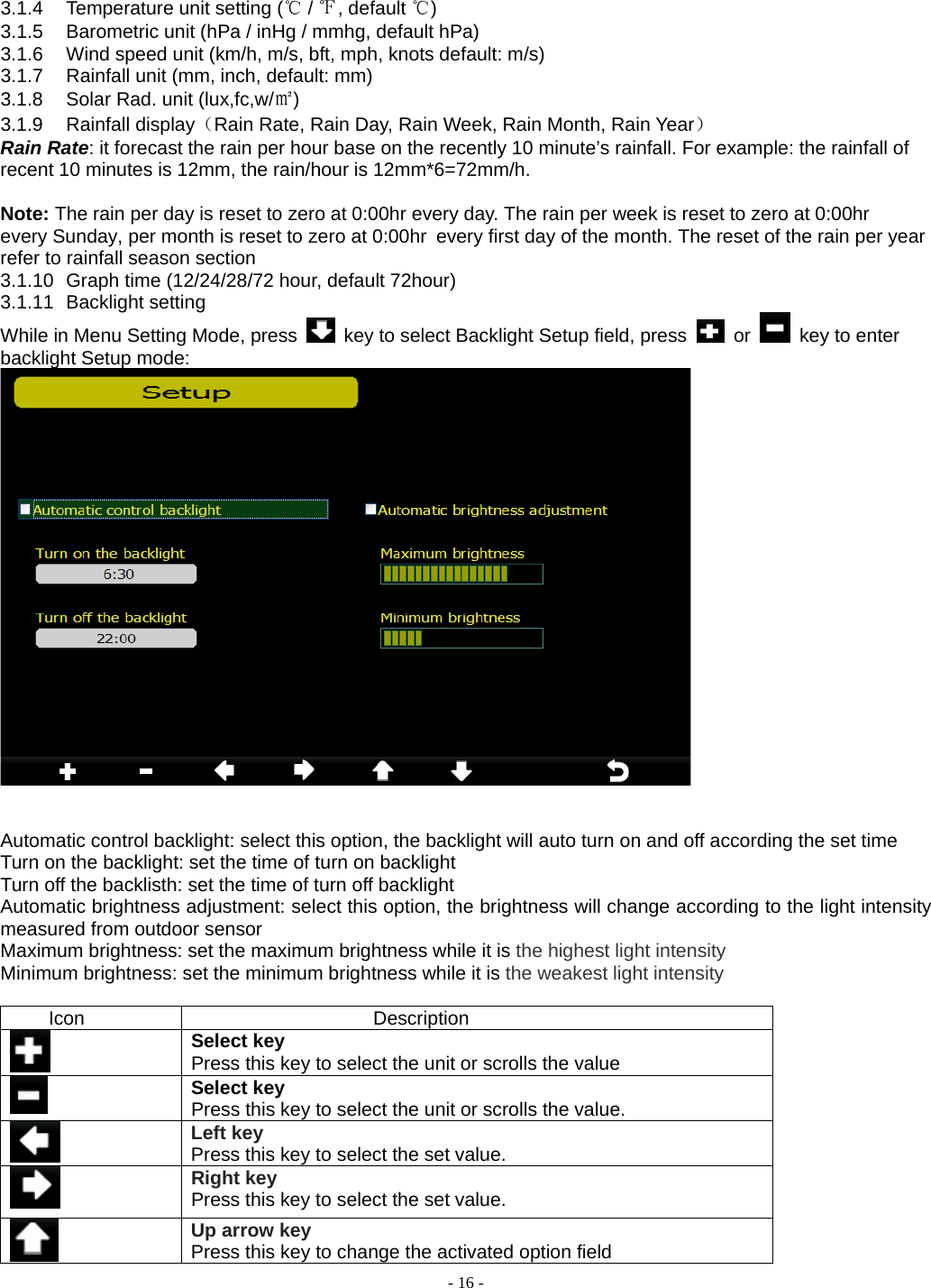  - 16 - 3.1.4  Temperature unit setting (℃ / ℉, default ℃) 3.1.5  Barometric unit (hPa / inHg / mmhg, default hPa) 3.1.6  Wind speed unit (km/h, m/s, bft, mph, knots default: m/s) 3.1.7  Rainfall unit (mm, inch, default: mm) 3.1.8  Solar Rad. unit (lux,fc,w/㎡) 3.1.9 Rainfall display（Rain Rate, Rain Day, Rain Week, Rain Month, Rain Year） Rain Rate: it forecast the rain per hour base on the recently 10 minute’s rainfall. For example: the rainfall of recent 10 minutes is 12mm, the rain/hour is 12mm*6=72mm/h.    Note: The rain per day is reset to zero at 0:00hr every day. The rain per week is reset to zero at 0:00hr every Sunday, per month is reset to zero at 0:00hr every first day of the month. The reset of the rain per year refer to rainfall season section3.1.10  Graph time (12/24/28/72 hour, default 72hour) 3.1.11 Backlight setting While in Menu Setting Mode, press    key to select Backlight Setup field, press   or    key to enter backlight Setup mode:    Automatic control backlight: select this option, the backlight will auto turn on and off according the set time Turn on the backlight: set the time of turn on backlight Turn off the backlisth: set the time of turn off backlight Automatic brightness adjustment: select this option, the brightness will change according to the light intensity measured from outdoor sensor   Maximum brightness: set the maximum brightness while it is the highest light intensity Minimum brightness: set the minimum brightness while it is the weakest light intensity  Icon Description  Select key Press this key to select the unit or scrolls the value  Select key Press this key to select the unit or scrolls the value.  Left key Press this key to select the set value.    Right key Press this key to select the set value.  Up arrow key Press this key to change the activated option field 