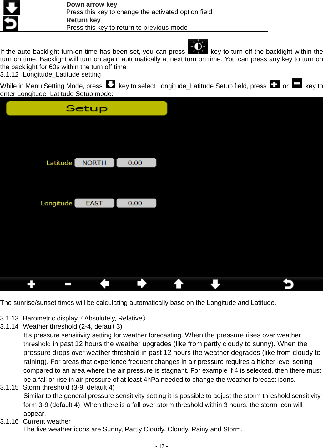  - 17 -  Down arrow key Press this key to change the activated option field Return key Press this key to return to previous mode  If the auto backlight turn-on time has been set, you can press   key to turn off the backlight within the turn on time. Backlight will turn on again automatically at next turn on time. You can press any key to turn on the backlight for 60s within the turn off time 3.1.12 Longitude_Latitude setting While in Menu Setting Mode, press    key to select Longitude_Latitude Setup field, press   or   key to enter Longitude_Latitude Setup mode:   The sunrise/sunset times will be calculating automatically base on the Longitude and Latitude.  3.1.13 Barometric display（Absolutely, Relative） 3.1.14  Weather threshold (2-4, default 3) It’s pressure sensitivity setting for weather forecasting. When the pressure rises over weather threshold in past 12 hours the weather upgrades (like from partly cloudy to sunny). When the pressure drops over weather threshold in past 12 hours the weather degrades (like from cloudy to raining). For areas that experience frequent changes in air pressure requires a higher level setting compared to an area where the air pressure is stagnant. For example if 4 is selected, then there must be a fall or rise in air pressure of at least 4hPa needed to change the weather forecast icons. 3.1.15  Storm threshold (3-9, default 4) Similar to the general pressure sensitivity setting it is possible to adjust the storm threshold sensitivity form 3-9 (default 4). When there is a fall over storm threshold within 3 hours, the storm icon will appear. 3.1.16 Current weather The five weather icons are Sunny, Partly Cloudy, Cloudy, Rainy and Storm.         
