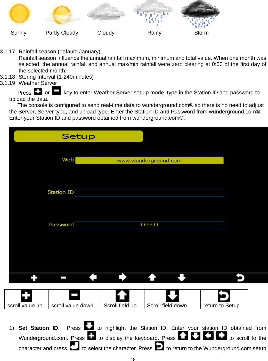  - 18 -  Sunny       Partly Cloudy       Cloudy            Rainy            Storm   3.1.17  Rainfall season (default: January) Rainfall season influence the annual rainfall maximum, minimum and total value. When one month was selected, the annual rainfall and annual max/min rainfall were zero clearing at 0:00 of the first day of the selected month,   3.1.18  Storing Interval (1-240minutes) 3.1.19 Weather Server Press   or    key to enter Weather Server set up mode, type in the Station ID and password to upload the data. The console is configured to send real-time data to wunderground.com® so there is no need to adjust the Server, Server type, and upload type. Enter the Station ID and Password from wunderground.com®. Enter your Station ID and password obtained from wunderground.com®.       scroll value up  scroll value down  Scroll field up  Scroll field down  return to Setup   1)  Set Station ID.  Press   to highlight the Station ID. Enter your station ID obtained from Wunderground.com. Press   to display the keyboard. Press         to scroll to the character and press    to select the character. Press    to return to the Wunderground.com setup 