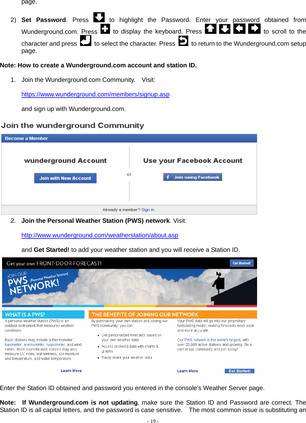  - 19 - page.  2)  Set Password. Press   to highlight the Password. Enter your password obtained from Wunderground.com. Press   to display the keyboard. Press         to scroll to the character and press    to select the character. Press    to return to the Wunderground.com setup page.  Note: How to create a Wunderground.com account and station ID.  1.  Join the Wunderground.com Community.    Visit:  https://www.wunderground.com/members/signup.asp  and sign up with Wunderground.com.   2.  Join the Personal Weather Station (PWS) network. Visit:  http://www.wunderground.com/weatherstation/about.asp  and Get Started! to add your weather station and you will receive a Station ID.   Enter the Station ID obtained and password you entered in the console’s Weather Server page.  Note:  If Wunderground.com is not updating, make sure the Station ID and Password are correct. The Station ID is all capital letters, and the password is case sensitive.    The most common issue is substituting an 