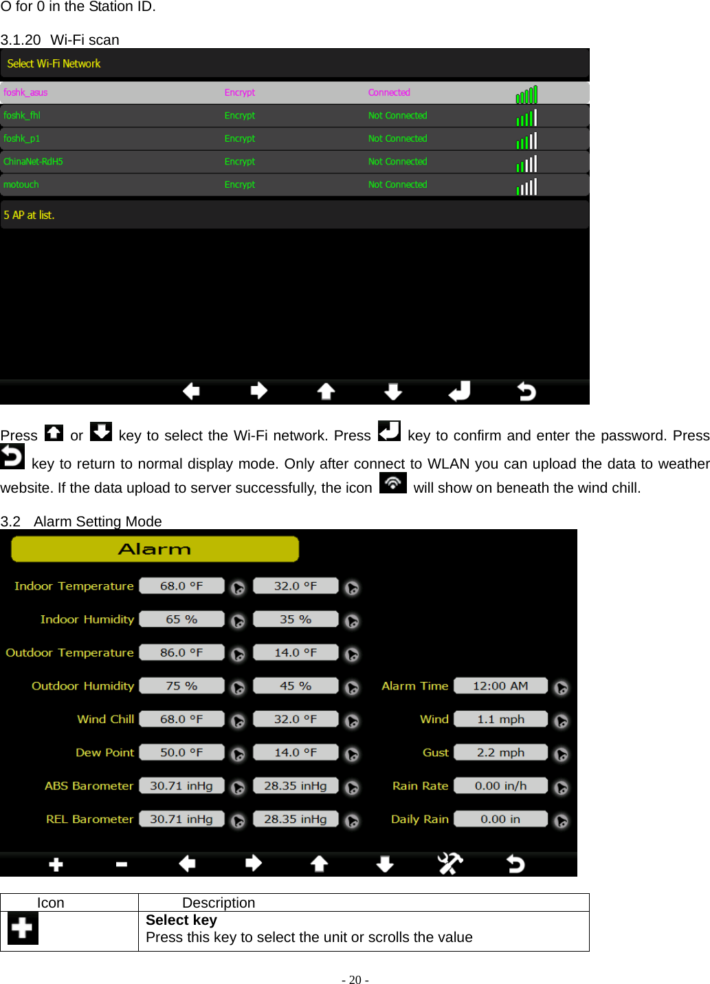  - 20 - O for 0 in the Station ID.  3.1.20 Wi-Fi scan   Press   or   key to select the Wi-Fi network. Press   key to confirm and enter the password. Press  key to return to normal display mode. Only after connect to WLAN you can upload the data to weather website. If the data upload to server successfully, the icon    will show on beneath the wind chill.  3.2 Alarm Setting Mode   Icon Description  Select key Press this key to select the unit or scrolls the value 