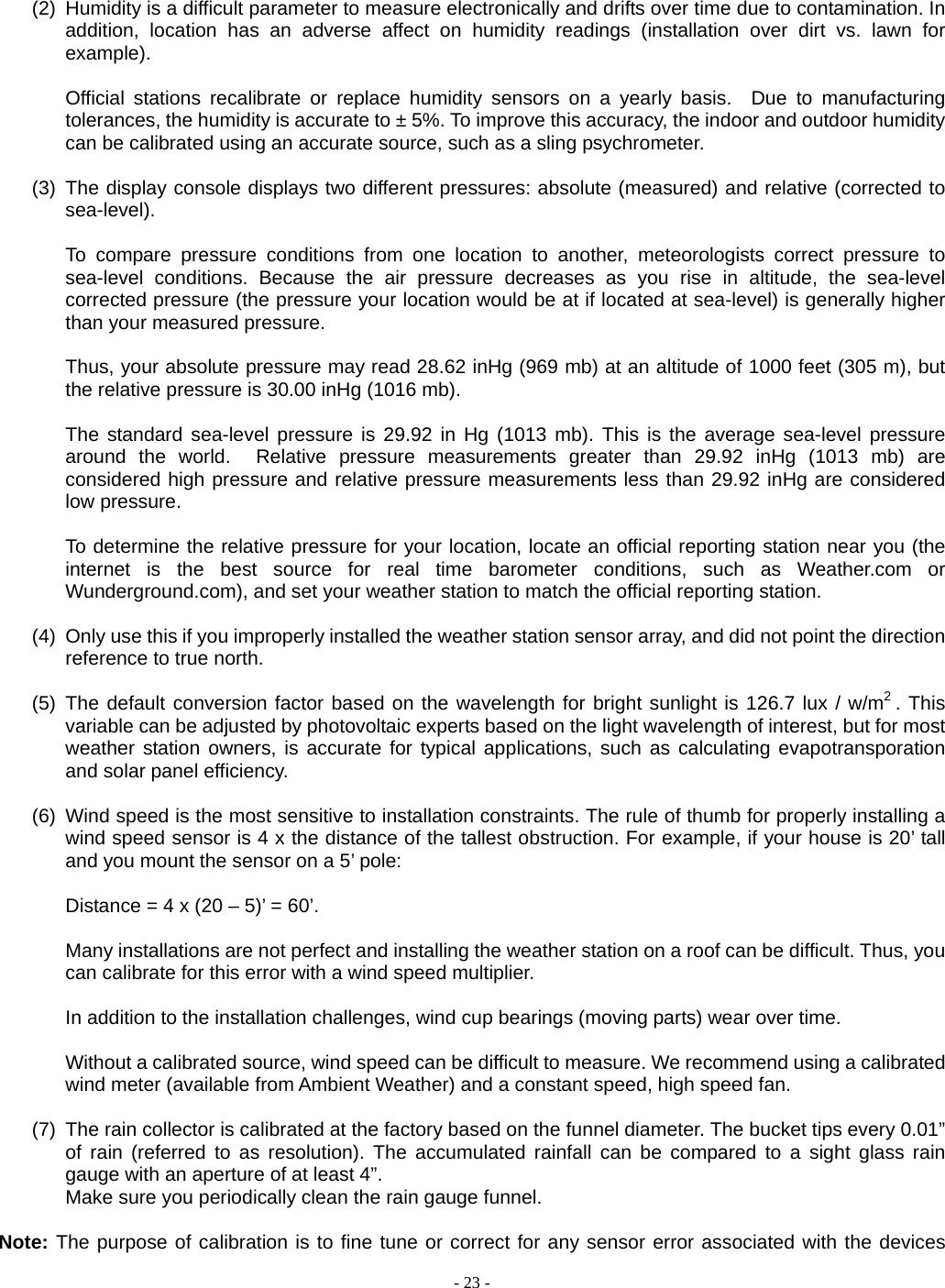  - 23 -  (2)  Humidity is a difficult parameter to measure electronically and drifts over time due to contamination. In addition, location has an adverse affect on humidity readings (installation over dirt vs. lawn for example).   Official stations recalibrate or replace humidity sensors on a yearly basis.  Due to manufacturing tolerances, the humidity is accurate to ± 5%. To improve this accuracy, the indoor and outdoor humidity can be calibrated using an accurate source, such as a sling psychrometer.  (3) The display console displays two different pressures: absolute (measured) and relative (corrected to sea-level).  To compare pressure conditions from one location to another, meteorologists correct pressure to sea-level conditions. Because the air pressure decreases as you rise in altitude, the sea-level corrected pressure (the pressure your location would be at if located at sea-level) is generally higher than your measured pressure.  Thus, your absolute pressure may read 28.62 inHg (969 mb) at an altitude of 1000 feet (305 m), but the relative pressure is 30.00 inHg (1016 mb).  The standard sea-level pressure is 29.92 in Hg (1013 mb). This is the average sea-level pressure around the world.  Relative pressure measurements greater than 29.92 inHg (1013 mb) are considered high pressure and relative pressure measurements less than 29.92 inHg are considered low pressure.  To determine the relative pressure for your location, locate an official reporting station near you (the internet is the best source for real time barometer conditions, such as Weather.com or Wunderground.com), and set your weather station to match the official reporting station.  (4)  Only use this if you improperly installed the weather station sensor array, and did not point the direction reference to true north.  (5) The default conversion factor based on the wavelength for bright sunlight is 126.7 lux / w/m2 . This variable can be adjusted by photovoltaic experts based on the light wavelength of interest, but for most weather station owners, is accurate for typical applications, such as calculating evapotransporation and solar panel efficiency.    (6)  Wind speed is the most sensitive to installation constraints. The rule of thumb for properly installing a wind speed sensor is 4 x the distance of the tallest obstruction. For example, if your house is 20’ tall and you mount the sensor on a 5’ pole:  Distance = 4 x (20 – 5)’ = 60’.  Many installations are not perfect and installing the weather station on a roof can be difficult. Thus, you can calibrate for this error with a wind speed multiplier.  In addition to the installation challenges, wind cup bearings (moving parts) wear over time.  Without a calibrated source, wind speed can be difficult to measure. We recommend using a calibrated wind meter (available from Ambient Weather) and a constant speed, high speed fan.  (7)  The rain collector is calibrated at the factory based on the funnel diameter. The bucket tips every 0.01” of rain (referred to as resolution). The accumulated rainfall can be compared to a sight glass rain gauge with an aperture of at least 4”.   Make sure you periodically clean the rain gauge funnel.  Note: The purpose of calibration is to fine tune or correct for any sensor error associated with the devices 
