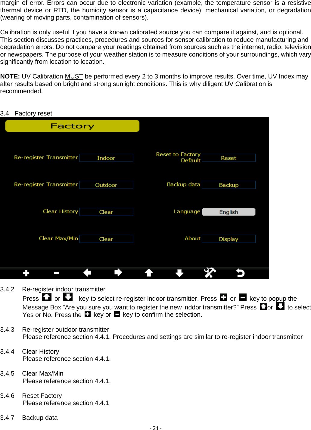  - 24 - margin of error. Errors can occur due to electronic variation (example, the temperature sensor is a resistive thermal device or RTD, the humidity sensor is a capacitance device), mechanical variation, or degradation (wearing of moving parts, contamination of sensors).  Calibration is only useful if you have a known calibrated source you can compare it against, and is optional. This section discusses practices, procedures and sources for sensor calibration to reduce manufacturing and degradation errors. Do not compare your readings obtained from sources such as the internet, radio, television or newspapers. The purpose of your weather station is to measure conditions of your surroundings, which vary significantly from location to location.  NOTE: UV Calibration MUST be performed every 2 to 3 months to improve results. Over time, UV Index may alter results based on bright and strong sunlight conditions. This is why diligent UV Calibration is recommended.   3.4 Factory reset   3.4.2 Re-register indoor transmitter Press   or      key to select re-register indoor transmitter. Press   or    key to popup the Message Box ”Are you sure you want to register the new inddor transmitter?” Press  or   to select Yes or No. Press the   key or    key to confirm the selection.  3.4.3 Re-register outdoor transmitter Please reference section 4.4.1. Procedures and settings are similar to re-register indoor transmitter  3.4.4 Clear History Please reference section 4.4.1.  3.4.5 Clear Max/Min Please reference section 4.4.1.  3.4.6 Reset Factory        Please reference section 4.4.1  3.4.7 Backup data 