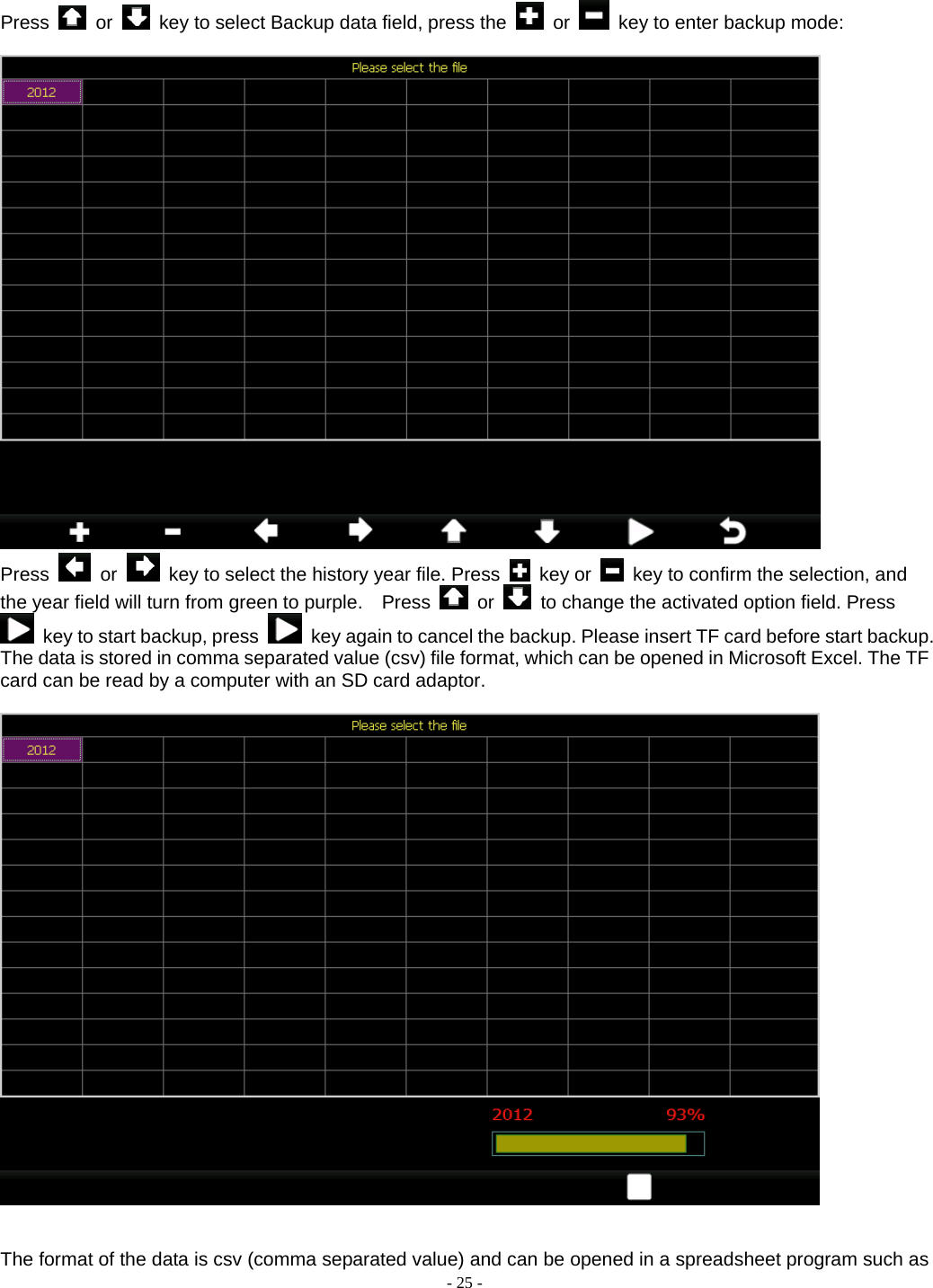  - 25 - Press   or    key to select Backup data field, press the   or    key to enter backup mode:   Press   or    key to select the history year file. Press   key or    key to confirm the selection, and the year field will turn from green to purple.    Press   or    to change the activated option field. Press   key to start backup, press    key again to cancel the backup. Please insert TF card before start backup. The data is stored in comma separated value (csv) file format, which can be opened in Microsoft Excel. The TF card can be read by a computer with an SD card adaptor.     The format of the data is csv (comma separated value) and can be opened in a spreadsheet program such as 