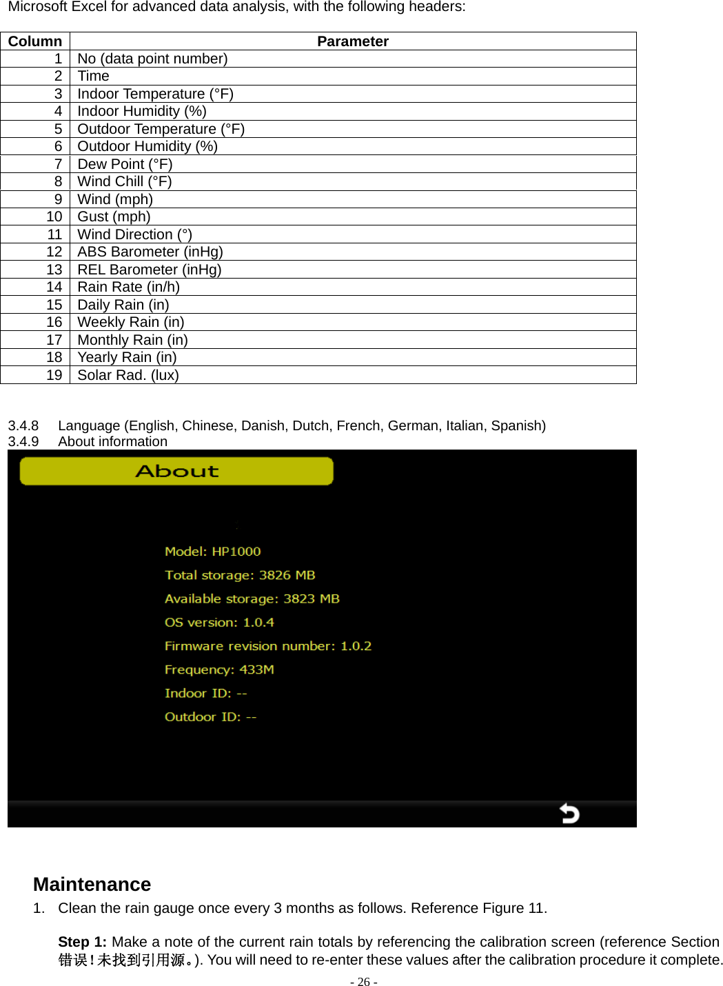  - 26 - Microsoft Excel for advanced data analysis, with the following headers:  Column Parameter 1  No (data point number) 2 Time 3 Indoor Temperature (°F) 4  Indoor Humidity (%) 5 Outdoor Temperature (°F) 6  Outdoor Humidity (%) 7  Dew Point (°F) 8 Wind Chill (°F) 9 Wind (mph) 10 Gust (mph) 11 Wind Direction (°) 12  ABS Barometer (inHg) 13  REL Barometer (inHg) 14  Rain Rate (in/h) 15  Daily Rain (in) 16 Weekly Rain (in) 17 Monthly Rain (in) 18 Yearly Rain (in) 19 Solar Rad. (lux)   3.4.8  Language (English, Chinese, Danish, Dutch, French, German, Italian, Spanish) 3.4.9 About information    Maintenance 1.  Clean the rain gauge once every 3 months as follows. Reference Figure 11.  Step 1: Make a note of the current rain totals by referencing the calibration screen (reference Section 错误！未找到引用源。). You will need to re-enter these values after the calibration procedure it complete. 