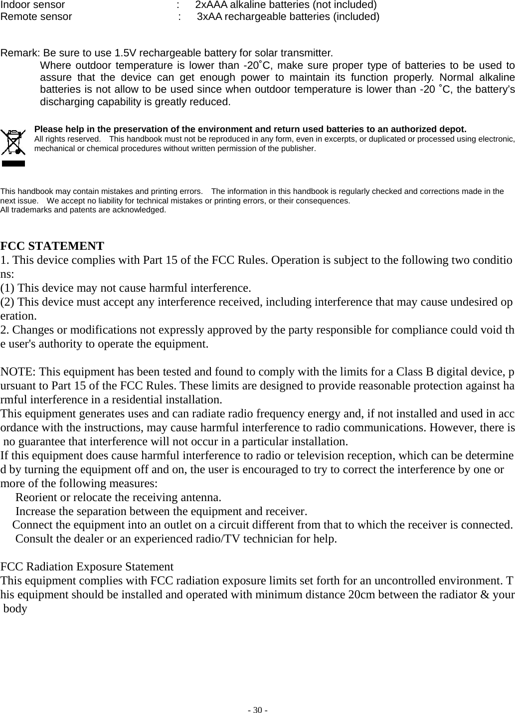  - 30 - Indoor sensor                     :   2xAAA alkaline batteries (not included) Remote sensor                    :   3xAA rechargeable batteries (included)   Remark: Be sure to use 1.5V rechargeable battery for solar transmitter. Where outdoor temperature is lower than -20˚C, make sure proper type of batteries to be used to assure that the device can get enough power to maintain its function properly. Normal alkaline batteries is not allow to be used since when outdoor temperature is lower than -20 ˚C, the battery’s discharging capability is greatly reduced.       Please help in the preservation of the environment and return used batteries to an authorized depot.   All rights reserved.    This handbook must not be reproduced in any form, even in excerpts, or duplicated or processed using electronic, mechanical or chemical procedures without written permission of the publisher.       This handbook may contain mistakes and printing errors.    The information in this handbook is regularly checked and corrections made in the next issue.    We accept no liability for technical mistakes or printing errors, or their consequences.   All trademarks and patents are acknowledged.     FCC STATEMENT 1. This device complies with Part 15 of the FCC Rules. Operation is subject to the following two conditions: (1) This device may not cause harmful interference. (2) This device must accept any interference received, including interference that may cause undesired operation. 2. Changes or modifications not expressly approved by the party responsible for compliance could void the user&apos;s authority to operate the equipment.  NOTE: This equipment has been tested and found to comply with the limits for a Class B digital device, pursuant to Part 15 of the FCC Rules. These limits are designed to provide reasonable protection against harmful interference in a residential installation. This equipment generates uses and can radiate radio frequency energy and, if not installed and used in accordance with the instructions, may cause harmful interference to radio communications. However, there is no guarantee that interference will not occur in a particular installation. If this equipment does cause harmful interference to radio or television reception, which can be determined by turning the equipment off and on, the user is encouraged to try to correct the interference by one or more of the following measures:   Reorient or relocate the receiving antenna.   Increase the separation between the equipment and receiver.     Connect the equipment into an outlet on a circuit different from that to which the receiver is connected.   Consult the dealer or an experienced radio/TV technician for help.  FCC Radiation Exposure Statement This equipment complies with FCC radiation exposure limits set forth for an uncontrolled environment. This equipment should be installed and operated with minimum distance 20cm between the radiator &amp; your body  