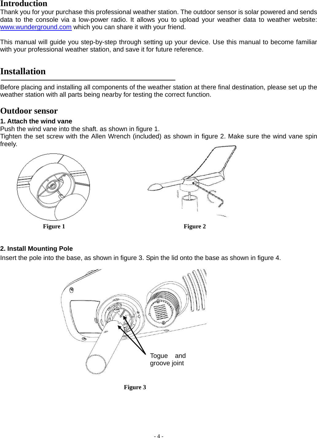  - 4 - Introduction  Thank you for your purchase this professional weather station. The outdoor sensor is solar powered and sends data to the console via a low-power radio. It allows you to upload your weather data to weather website: www.wunderground.com which you can share it with your friend.  This manual will guide you step-by-step through setting up your device. Use this manual to become familiar with your professional weather station, and save it for future reference.   Installation   Before placing and installing all components of the weather station at there final destination, please set up the weather station with all parts being nearby for testing the correct function. Outdoor sensor 1. Attach the wind vane   Push the wind vane into the shaft. as shown in figure 1.               Tighten the set screw with the Allen Wrench (included) as shown in figure 2. Make sure the wind vane spin freely.           Figure 1                                      Figure 2  2. Install Mounting Pole Insert the pole into the base, as shown in figure 3. Spin the lid onto the base as shown in figure 4.          Figure 3 Togue and groove joint 