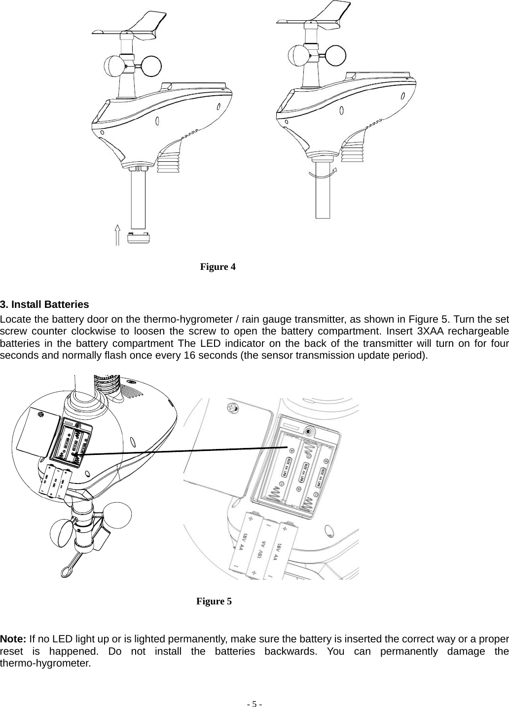  - 5 -   Figure 4               3. Install Batteries Locate the battery door on the thermo-hygrometer / rain gauge transmitter, as shown in Figure 5. Turn the set screw counter clockwise to loosen the screw to open the battery compartment. Insert 3XAA rechargeable batteries in the battery compartment The LED indicator on the back of the transmitter will turn on for four seconds and normally flash once every 16 seconds (the sensor transmission update period).                                Figure 5   Note: If no LED light up or is lighted permanently, make sure the battery is inserted the correct way or a proper reset is happened. Do not install the batteries backwards. You can permanently damage the thermo-hygrometer.                