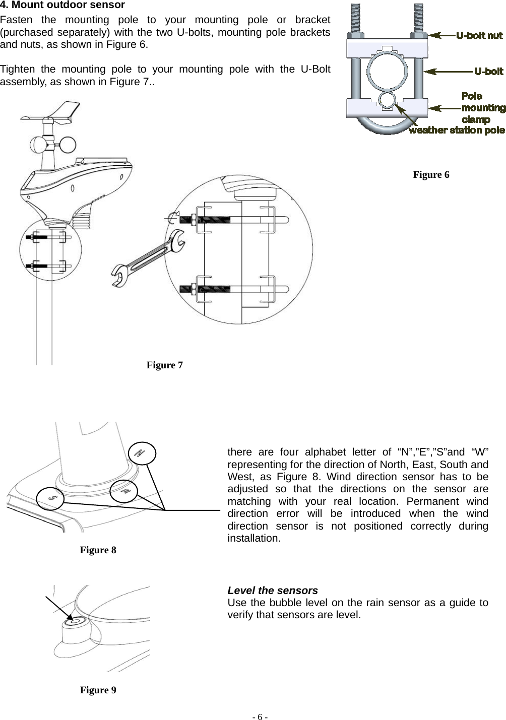  - 6 - 4. Mount outdoor sensor Fasten the mounting pole to your mounting pole or bracket (purchased separately) with the two U-bolts, mounting pole brackets and nuts, as shown in Figure 6.  Tighten the mounting pole to your mounting pole with the U-Bolt assembly, as shown in Figure 7..                               Figure 8     Figure 9  Figure 6 Figure 7 there are four alphabet letter of “N”,”E”,”S”and “W” representing for the direction of North, East, South and West, as Figure 8. Wind direction sensor has to be adjusted so that the directions on the sensor are matching with your real location. Permanent wind direction error will be introduced when the wind direction sensor is not positioned correctly during installation.  Level the sensors Use the bubble level on the rain sensor as a guide to verify that sensors are level. 