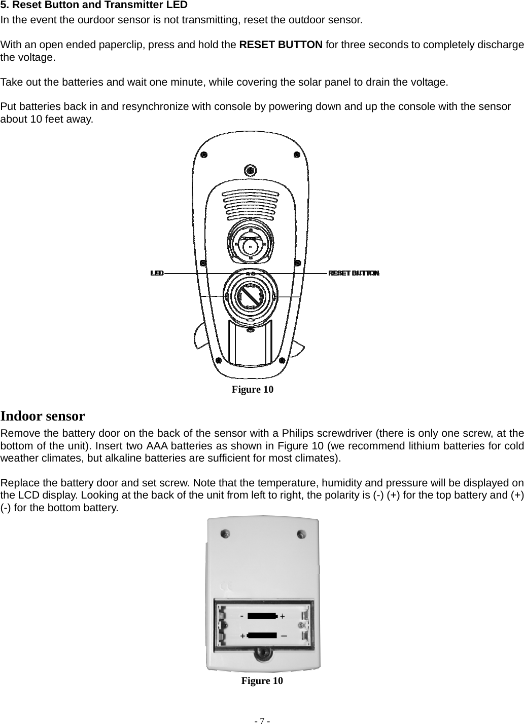  - 7 - 5. Reset Button and Transmitter LED In the event the ourdoor sensor is not transmitting, reset the outdoor sensor.  With an open ended paperclip, press and hold the RESET BUTTON for three seconds to completely discharge the voltage.  Take out the batteries and wait one minute, while covering the solar panel to drain the voltage.  Put batteries back in and resynchronize with console by powering down and up the console with the sensor about 10 feet away.                                             Figure 10 Indoor sensor Remove the battery door on the back of the sensor with a Philips screwdriver (there is only one screw, at the bottom of the unit). Insert two AAA batteries as shown in Figure 10 (we recommend lithium batteries for cold weather climates, but alkaline batteries are sufficient for most climates).  Replace the battery door and set screw. Note that the temperature, humidity and pressure will be displayed on the LCD display. Looking at the back of the unit from left to right, the polarity is (-) (+) for the top battery and (+) (-) for the bottom battery.  Figure 10  