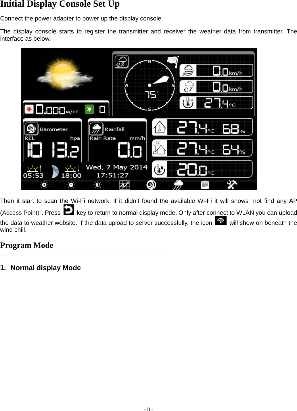  - 8 - Initial Display Console Set Up  Connect the power adapter to power up the display console.    The display console starts to register the transmitter and receiver the weather data from transmitter. The interface as below:    Then it start to scan the Wi-Fi network, if it didn’t found the available Wi-Fi it will shows” not find any AP (Access Point)”. Press   key to return to normal display mode. Only after connect to WLAN you can upload the data to weather website. If the data upload to server successfully, the icon    will show on beneath the wind chill.  Program Mode   1. Normal display Mode 