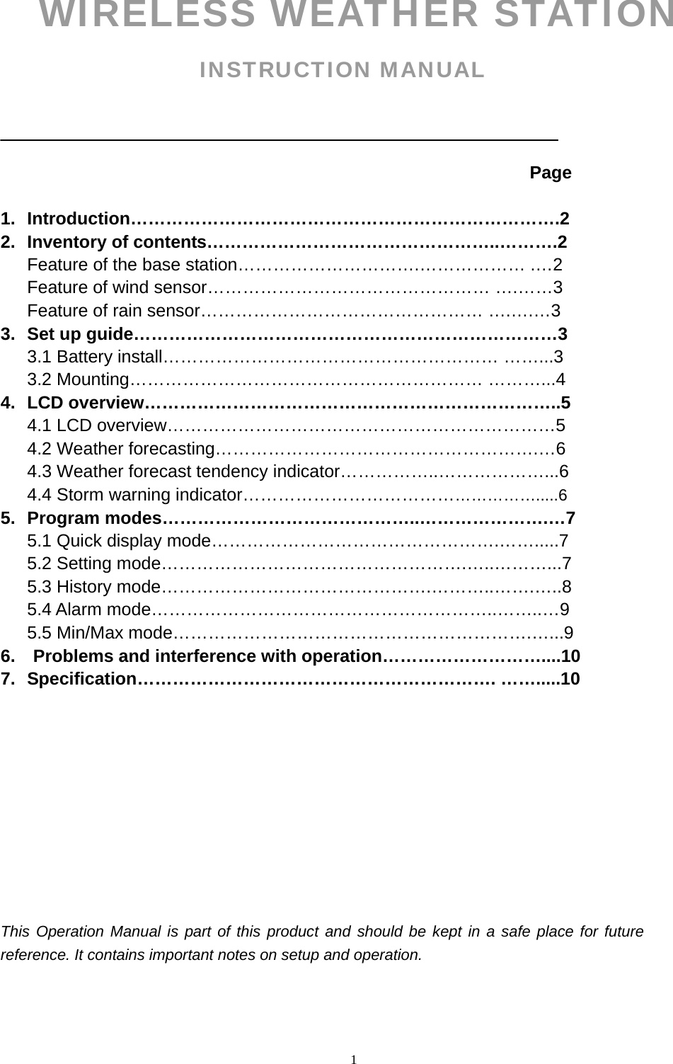   1WIRELESS WEATHER STATION INSTRUCTION MANUAL                                                                               Page   1. Introduction……………………………………………………………….2 2. Inventory of contents…………………………………………..……….2 Feature of the base station………………………….……………… .…2 Feature of wind sensor………………………………………… ….……3 Feature of rain sensor………………………………………… ….….…3 3.  Set up guide………………………………………………………………3 3.1 Battery install………………………………………………… ……...3                 3.2 Mounting…………………………………………………… ………...4 4. LCD overview……………………………………………………………..5 4.1 LCD overview…………………………………………………………5 4.2 Weather forecasting……………………………………………….…6       4.3 Weather forecast tendency indicator……………..………………...6    4.4 Storm warning indicator…………………………………………….....6 5. Program modes……………………………………..………………….…7 5.1 Quick display mode………………………………………….…….....7 5.2 Setting mode…………………………………………….…..………...7 5.3 History mode……………………………………….………..…….…..8 5.4 Alarm mode…………………………………………………..……..…9 5.5 Min/Max mode…………………………………………………….…...9 6.    Problems and interference with operation………………………....10 7. Specification……………………………………………………. …….....10           This Operation Manual is part of this product and should be kept in a safe place for future reference. It contains important notes on setup and operation.    