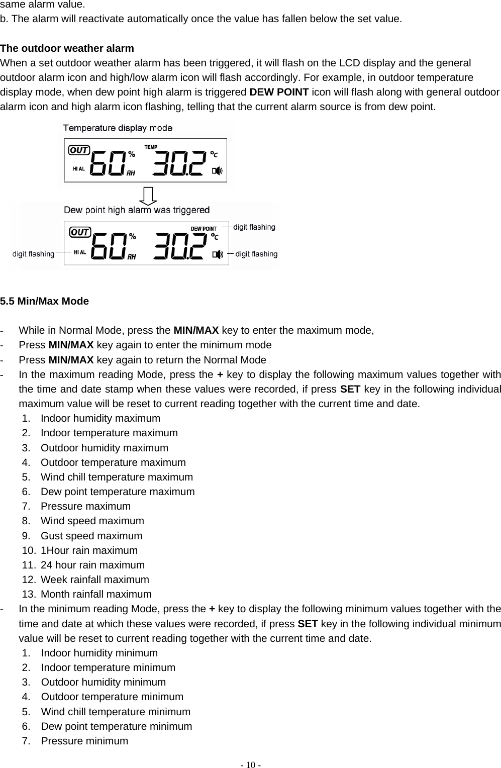    - 10 -same alarm value.   b. The alarm will reactivate automatically once the value has fallen below the set value.  The outdoor weather alarm   When a set outdoor weather alarm has been triggered, it will flash on the LCD display and the general outdoor alarm icon and high/low alarm icon will flash accordingly. For example, in outdoor temperature display mode, when dew point high alarm is triggered DEW POINT icon will flash along with general outdoor alarm icon and high alarm icon flashing, telling that the current alarm source is from dew point.    5.5 Min/Max Mode  -  While in Normal Mode, press the MIN/MAX key to enter the maximum mode, - Press MIN/MAX key again to enter the minimum mode   - Press MIN/MAX key again to return the Normal Mode -  In the maximum reading Mode, press the + key to display the following maximum values together with the time and date stamp when these values were recorded, if press SET key in the following individual maximum value will be reset to current reading together with the current time and date. 1.  Indoor humidity maximum 2.  Indoor temperature maximum 3.  Outdoor humidity maximum 4.  Outdoor temperature maximum   5.  Wind chill temperature maximum 6.  Dew point temperature maximum 7. Pressure maximum 8.  Wind speed maximum   9.  Gust speed maximum 10. 1Hour rain maximum 11. 24 hour rain maximum 12. Week rainfall maximum 13. Month rainfall maximum -  In the minimum reading Mode, press the + key to display the following minimum values together with the time and date at which these values were recorded, if press SET key in the following individual minimum value will be reset to current reading together with the current time and date. 1.  Indoor humidity minimum 2.  Indoor temperature minimum 3.  Outdoor humidity minimum 4.  Outdoor temperature minimum  5.  Wind chill temperature minimum  6.    Dew point temperature minimum 7.  Pressure minimum 