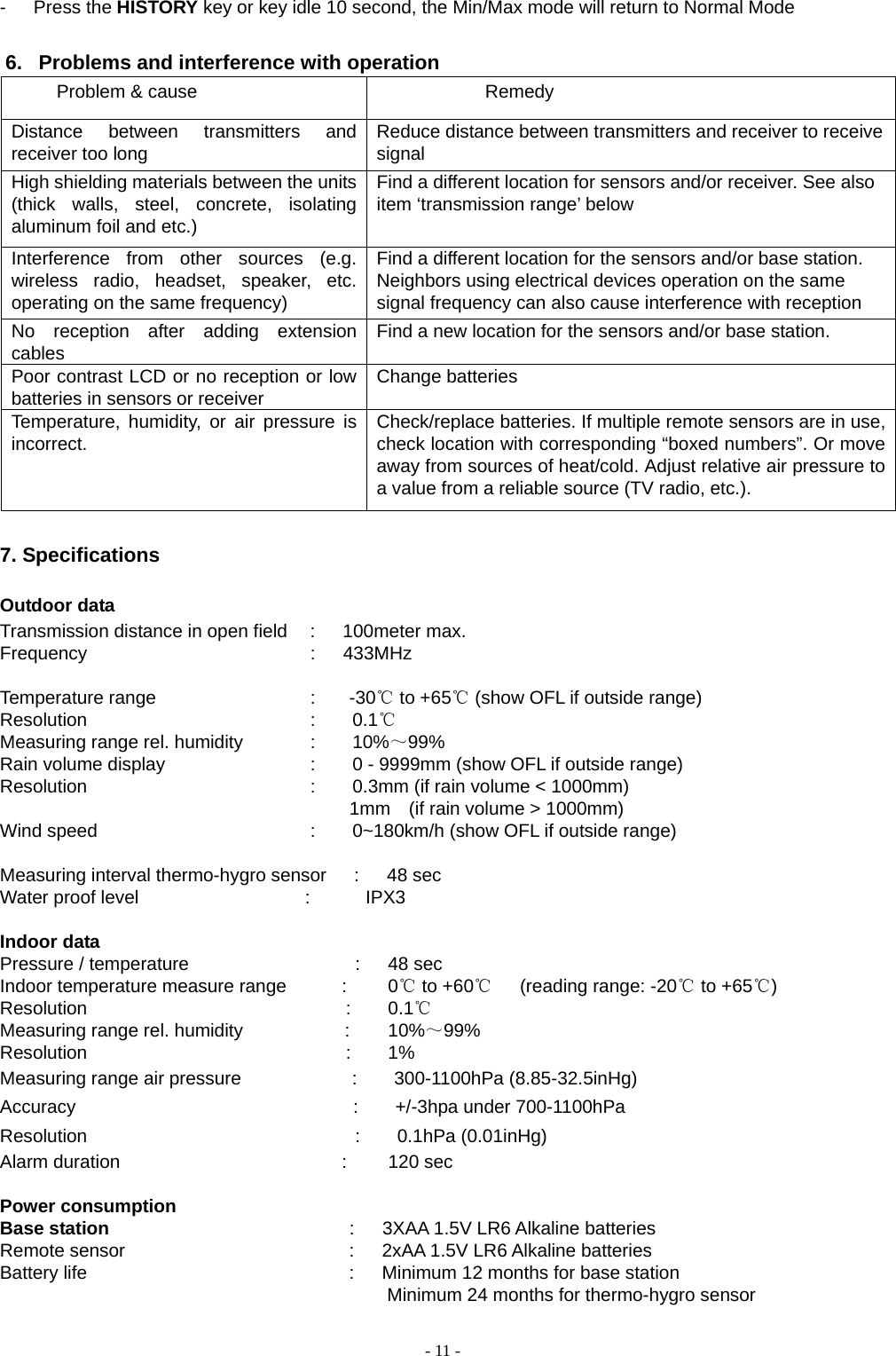    - 11 --   Press the HISTORY key or key idle 10 second, the Min/Max mode will return to Normal Mode  6.  Problems and interference with operation Problem &amp; cause  Remedy   Distance between transmitters and receiver too long  Reduce distance between transmitters and receiver to receive signal High shielding materials between the units (thick walls, steel, concrete, isolating aluminum foil and etc.) Find a different location for sensors and/or receiver. See also item ‘transmission range’ below  Interference from other sources (e.g. wireless radio, headset, speaker, etc. operating on the same frequency) Find a different location for the sensors and/or base station. Neighbors using electrical devices operation on the same signal frequency can also cause interference with reception No reception after adding extension cables  Find a new location for the sensors and/or base station.   Poor contrast LCD or no reception or low batteries in sensors or receiver  Change batteries   Temperature, humidity, or air pressure is incorrect.   Check/replace batteries. If multiple remote sensors are in use, check location with corresponding “boxed numbers”. Or move away from sources of heat/cold. Adjust relative air pressure to a value from a reliable source (TV radio, etc.).    7. Specifications  Outdoor data Transmission distance in open field    :      100meter max.   Frequency                         :      433MHz    Temperature range                 :    -30℃ to +65℃ (show OFL if outside range) Resolution                         :    0.1℃ Measuring range rel. humidity        :    10%～99%  Rain volume display                :    0 - 9999mm (show OFL if outside range) Resolution                         :        0.3mm (if rain volume &lt; 1000mm)                                       1mm  (if rain volume &gt; 1000mm) Wind speed                       :    0~180km/h (show OFL if outside range)  Measuring interval thermo-hygro sensor   :   48 sec Water proof level                  :      IPX3  Indoor data Pressure / temperature                  :   48 sec Indoor temperature measure range      :     0℃ to +60℃   (reading range: -20℃ to +65℃) Resolution                            :    0.1℃ Measuring range rel. humidity           :    10%～99% Resolution                            :    1% Measuring range air pressure            :    300-1100hPa (8.85-32.5inHg) Accuracy                              :    +/-3hpa under 700-1100hPa Resolution                             :    0.1hPa (0.01inHg)           Alarm duration                        :     120 sec  Power consumption Base station                           :   3XAA 1.5V LR6 Alkaline batteries Remote sensor                         :   2xAA 1.5V LR6 Alkaline batteries Battery life                             :   Minimum 12 months for base station                                                       Minimum 24 months for thermo-hygro sensor  