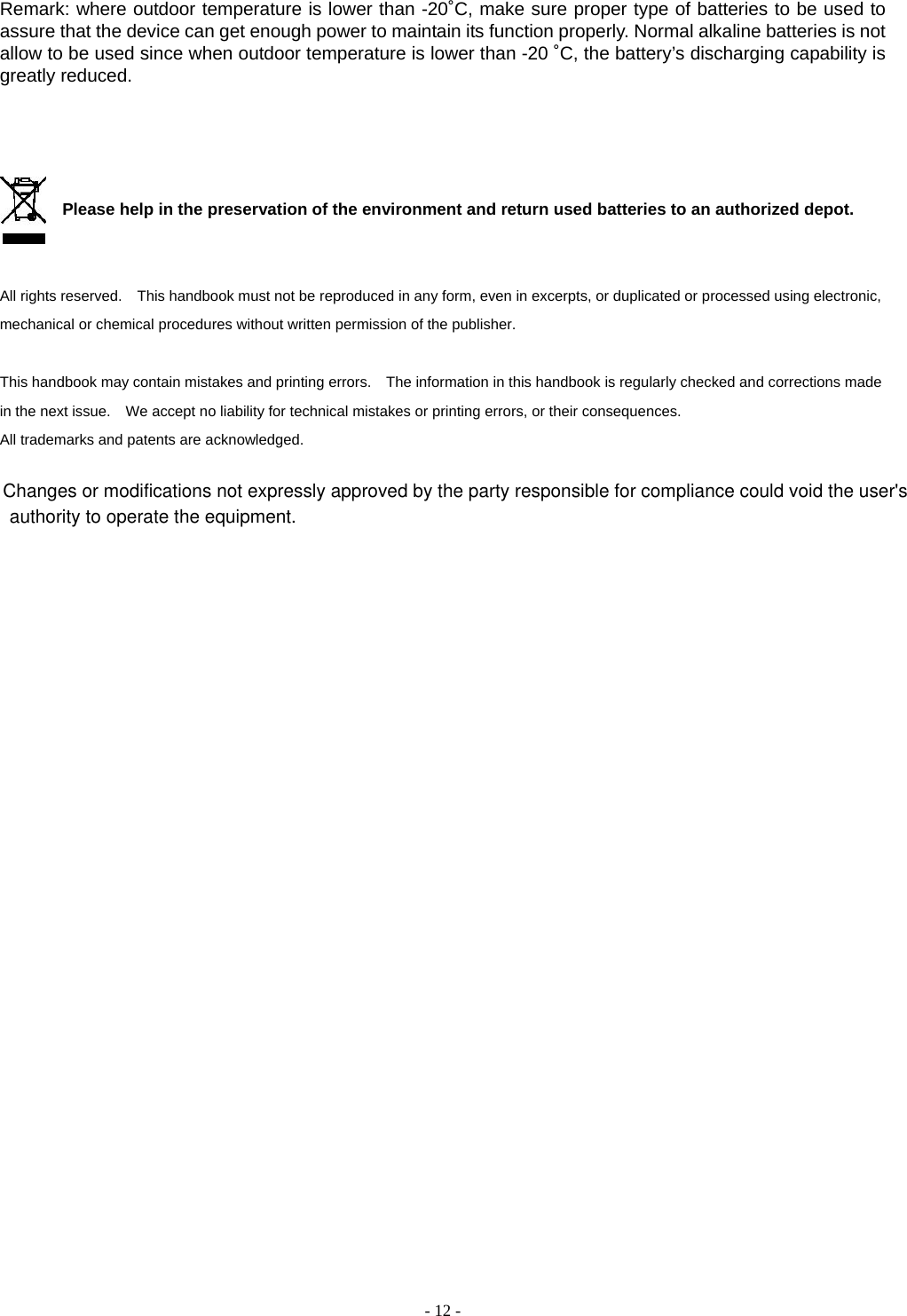    - 12 -  Remark: where outdoor temperature is lower than -20˚C, make sure proper type of batteries to be used to assure that the device can get enough power to maintain its function properly. Normal alkaline batteries is not allow to be used since when outdoor temperature is lower than -20 ˚C, the battery’s discharging capability is greatly reduced.       Please help in the preservation of the environment and return used batteries to an authorized depot.     All rights reserved.    This handbook must not be reproduced in any form, even in excerpts, or duplicated or processed using electronic, mechanical or chemical procedures without written permission of the publisher.     This handbook may contain mistakes and printing errors.    The information in this handbook is regularly checked and corrections made in the next issue.    We accept no liability for technical mistakes or printing errors, or their consequences.   All trademarks and patents are acknowledged.    Changes or modifications not expressly approved by the party responsible for compliance could void the user&apos;s authority to operate the equipment.