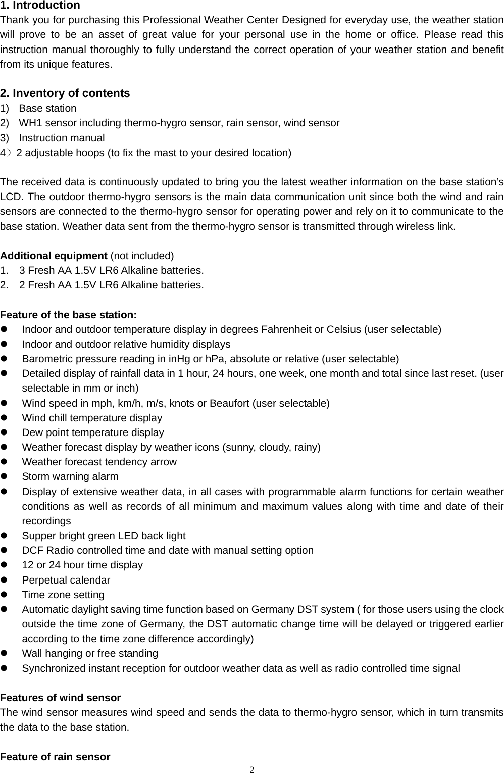   21. Introduction   Thank you for purchasing this Professional Weather Center Designed for everyday use, the weather station will prove to be an asset of great value for your personal use in the home or office. Please read this instruction manual thoroughly to fully understand the correct operation of your weather station and benefit from its unique features.  2. Inventory of contents 1) Base station 2)  WH1 sensor including thermo-hygro sensor, rain sensor, wind sensor 3) Instruction manual  4）2 adjustable hoops (to fix the mast to your desired location)  The received data is continuously updated to bring you the latest weather information on the base station’s LCD. The outdoor thermo-hygro sensors is the main data communication unit since both the wind and rain sensors are connected to the thermo-hygro sensor for operating power and rely on it to communicate to the base station. Weather data sent from the thermo-hygro sensor is transmitted through wireless link.  Additional equipment (not included) 1.    3 Fresh AA 1.5V LR6 Alkaline batteries. 2.    2 Fresh AA 1.5V LR6 Alkaline batteries.  Feature of the base station: z  Indoor and outdoor temperature display in degrees Fahrenheit or Celsius (user selectable) z  Indoor and outdoor relative humidity displays z  Barometric pressure reading in inHg or hPa, absolute or relative (user selectable) z  Detailed display of rainfall data in 1 hour, 24 hours, one week, one month and total since last reset. (user selectable in mm or inch) z  Wind speed in mph, km/h, m/s, knots or Beaufort (user selectable) z  Wind chill temperature display z  Dew point temperature display z  Weather forecast display by weather icons (sunny, cloudy, rainy) z  Weather forecast tendency arrow z  Storm warning alarm z  Display of extensive weather data, in all cases with programmable alarm functions for certain weather conditions as well as records of all minimum and maximum values along with time and date of their recordings z  Supper bright green LED back light z  DCF Radio controlled time and date with manual setting option   z  12 or 24 hour time display z Perpetual calendar z Time zone setting z  Automatic daylight saving time function based on Germany DST system ( for those users using the clock outside the time zone of Germany, the DST automatic change time will be delayed or triggered earlier according to the time zone difference accordingly)   z  Wall hanging or free standing z  Synchronized instant reception for outdoor weather data as well as radio controlled time signal  Features of wind sensor The wind sensor measures wind speed and sends the data to thermo-hygro sensor, which in turn transmits the data to the base station.  Feature of rain sensor 